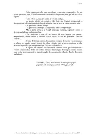 Então o pequeno volta para o professor o seu rosto preocupado e faz um
gesto apressado, que é simultaneamente uma ordem imperiosa para que ele se cale e
espere:
– Chiu ! Vou já, vou já ! Entra, já vou ter contigo.
A tensão interior do miúdo é tão forte que Freinet compreende a
linguagem da mãozita impaciente logo à primeira vista, e, sem se voltar, entra na aula.
– Sr. professor, falta o Joseph.
– Sr. professor, ele fugiu. Antigamente estava sempre fugir.
Mas a porta abriu-se e Joseph apareceu radiante, soprando como se
tivesse acabado de ganhar uma luta.
– Sr. professor, é que ali no buraco há uma lagarta com penas...
pequenininha, assim (indica o tamanho com o dedo), é azul, Sr. professor... Dei-lhe
comida...
A lição de leitura começa. Enquanto o ponteiro do mestre vai designando
as sílabas no quadro mural, Joseph, de olhos voltados para a janela, continua a velar
pela sua lagartinha que tem penas e que é de um azul tão lindo...
A lagarta do Joseph é um caso entre centenas deles que demonstram a
Freinet a necessidade de ter em conta o interesse da criança e de integrar esse no ensino,
para evitar continuamente a desintegração do pensamento infantil, flagelo da escola
tradicional.
FREINET, Élise, Nascimento de uma pedagogia
popular, Ed. Estampa, Lisboa, 1978, pp. 22-25.
Casimiro Amado, História da Pedagogia e da Educação – Guião para acompanhamento das aulas, Univ. de Évora 2007
212
 