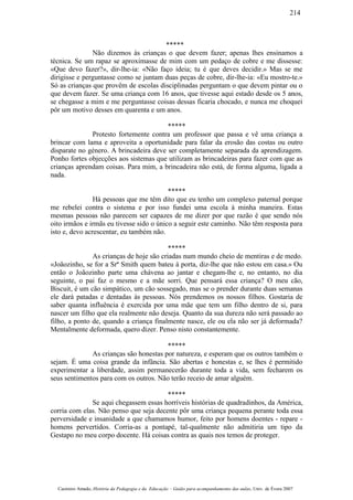 *****
Não dizemos às crianças o que devem fazer; apenas lhes ensinamos a
técnica. Se um rapaz se aproximasse de mim com um pedaço de cobre e me dissesse:
«Que devo fazer?», dir-lhe-ia: «Não faço ideia; tu é que deves decidir.» Mas se me
dirigisse e perguntasse como se juntam duas peças de cobre, dir-lhe-ia: «Eu mostro-te.»
Só as crianças que provêm de escolas disciplinadas perguntam o que devem pintar ou o
que devem fazer. Se uma criança com 16 anos, que tivesse aqui estado desde os 5 anos,
se chegasse a mim e me perguntasse coisas dessas ficaria chocado, e nunca me choquei
pôr um motivo desses em quarenta e um anos.
*****
Protesto fortemente contra um professor que passa e vê uma criança a
brincar com lama e aproveita a oportunidade para falar da erosão das costas ou outro
disparate no género. A brincadeira deve ser completamente separada da aprendizagem.
Ponho fortes objecções aos sistemas que utilizam as brincadeiras para fazer com que as
crianças aprendam coisas. Para mim, a brincadeira não está, de forma alguma, ligada a
nada.
*****
Há pessoas que me têm dito que eu tenho um complexo paternal porque
me rebelei contra o sistema e por isso fundei uma escola à minha maneira. Estas
mesmas pessoas não parecem ser capazes de me dizer por que razão é que sendo nós
oito irmãos e irmãs eu tivesse sido o único a seguir este caminho. Não têm resposta para
isto e, devo acrescentar, eu também não.
*****
As crianças de hoje são criadas num mundo cheio de mentiras e de medo.
«Joãozinho, se for a Srª Smith quem bateu à porta, diz-lhe que não estou em casa.» Ou
então o Joãozinho parte uma chávena ao jantar e chegam-lhe e, no entanto, no dia
seguinte, o pai faz o mesmo e a mãe sorri. Que pensará essa criança? O meu cão,
Biscuit, é um cão simpático, um cão sossegado, mas se o prender durante duas semanas
ele dará patadas e dentadas às pessoas. Nós prendemos os nossos filhos. Gostaria de
saber quanta influência é exercida por uma mãe que tem um filho dentro de si, para
nascer um filho que ela realmente não deseja. Quanto da sua dureza não será passado ao
filho, a ponto de, quando a criança finalmente nasce, ele ou ela não ser já deformada?
Mentalmente deformada, quero dizer. Penso nisto constantemente.
*****
As crianças são honestas por natureza, e esperam que os outros também o
sejam. É uma coisa grande da infância. São abertas e honestas e, se lhes é permitido
experimentar a liberdade, assim permanecerão durante toda a vida, sem fecharem os
seus sentimentos para com os outros. Não terão receio de amar alguém.
*****
Se aqui chegassem essas horríveis histórias de quadradinhos, da América,
corria com elas. Não penso que seja decente pôr uma criança pequena perante toda essa
perversidade e insanidade a que chamamos humor, feito por homens doentes - repare -
homens pervertidos. Corria-as a pontapé, tal-qualmente não admitiria um tipo da
Gestapo no meu corpo docente. Há coisas contra as quais nos temos de proteger.
Casimiro Amado, História da Pedagogia e da Educação – Guião para acompanhamento das aulas, Univ. de Évora 2007
214
 