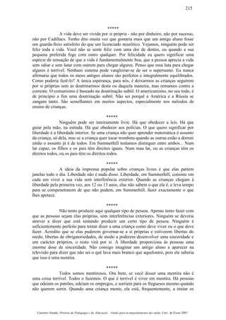 *****
A vida deve ser vivida por si própria - não por dinheiro, não por sucesso,
não por Cadillacs. Tenho dito muita vez que gostaria mais que um antigo aluno fosse
um guarda-freio satisfeito do que um licenciado neurótico. Vejamos, ninguém pode ser
feliz toda a vida. Você não se sente feliz com uma dor de dentes, ou quando a sua
pequena preferida foge com outro qualquer. Por felicidade eu quero significar uma
espécie de sensação de que a vida é fundamentalmente boa, que a pessoa aprecia a vida
sem odiar e sem lutar com outrem para chegar algures. Penso que essa luta para chegar
algures é terrível. Nenhum sistema pode vangloriar-se de ser o supersumo. Eu nunca
afirmaria que todos os meus antigos alunos são perfeitos e integralmente equilibrados.
Como poderia fazê-lo? A única esperança, para nós, é deixarmos as crianças seguirem
por si próprias sem as doutrinarmos desta ou daquela maneira, mas remamos contra a
corrente. O comunismo é baseado na doutrinação subtil. O americanismo, no seu todo, é
de princípio a fim uma doutrinação subtil. Não sei porquê a América e a Rússia se
zangam tanto. São semelhantes em muitos aspectos, especialmente nos métodos de
ensino de crianças.
*****
Ninguém pode ser inteiramente livre. Há que obedecer a leis. Há que
guiar pela mão, na estrada. Há que obedecer aos polícias. O que quero significar por
liberdade é a liberdade interior. Se uma criança não quer aprender matemática é assunto
da criança, só dela, mas se a criança quer tocar trombeta quando as outras estão a dormir
então o assunto já é de todos. Em Summerhill tentamos distinguir entre ambos... Num
lar capaz, os filhos e os pais têm direitos iguais. Num mau lar, ou as crianças têm os
direitos todos, ou os pais têm os direitos todos.
*****
A ideia da imprensa popular sobre crianças livres é que elas partem
janelas todo o dia. Liberdade não é nada disso. Liberdade, em Summerhill, consiste em
cada um viver a sua vida sem interferência exterior. Quando as crianças chegam à
liberdade pela primeira vez, aos 12 ou 13 anos, elas não sabem o que ela é, e leva tempo
para se compenetrarem de que não podem, em Summerhill, fazer exactamente o que
lhes apetece.
*****
Não tento produzir aqui qualquer tipo de pessoa. Apenas tento fazer com
que as pessoas sejam elas próprias, sem interferências exteriores. Ninguém se deveria
atrever a dizer que está tentando produzir um certo tipo de pessoa. Ninguém é
suficientemente perfeito para tentar dizer a uma criança como deve viver ou o que deve
fazer. Acredito que se elas puderem governar-se a si próprias e estiverem libertas do
medo, libertas de obrigatoriedades, de modo a poderem desenvolver uma sinceridade e
um carácter próprios, o resto virá por si. A liberdade proporciona às pessoas uma
enorme dose de sinceridade. Não consigo imaginar um antigo aluno a aparecer na
televisão para dizer que não sei o quê lava mais branco que aqueloutro, pois ele saberia
que isso é uma mentira.
*****
Todos somos mentirosos. Ora bem, se você disser uma mentira não é
uma coisa terrível. Todos o fazemos. O que é terrível é viver em mentira. Há pessoas
que odeiam os patrões, odeiam os empregos, e sorriem para os fregueses mesmo quando
não querem sorrir. Quando uma criança mente, ela está, frequentemente, a imitar os
Casimiro Amado, História da Pedagogia e da Educação – Guião para acompanhamento das aulas, Univ. de Évora 2007
215
 