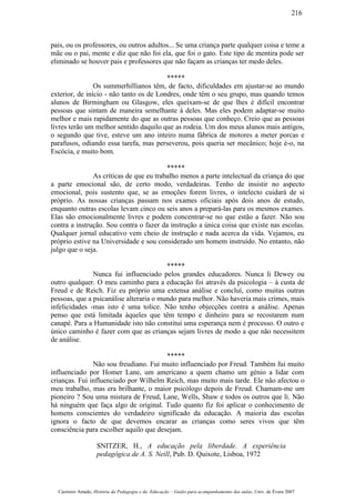 pais, ou os professores, ou outros adultos... Se uma criança parte qualquer coisa e teme a
mãe ou o pai, mente e diz que não foi ela, que foi o gato. Este tipo de mentira pode ser
eliminado se houver pais e professores que não façam as crianças ter medo deles.
*****
Os summerhillianos têm, de facto, dificuldades em ajustar-se ao mundo
exterior, de início - não tanto os de Londres, onde têm o seu grupo, mas quando temos
alunos de Birmingham ou Glasgow, eles queixam-se de que lhes é difícil encontrar
pessoas que sintam de maneira semelhante à deles. Mas eles podem adaptar-se muito
melhor e mais rapidamente do que as outras pessoas que conheço. Creio que as pessoas
livres terão um melhor sentido daquilo que as rodeia. Um dos meus alunos mais antigos,
o segundo que tive, esteve um ano inteiro numa fábrica de motores a meter porcas e
parafusos, odiando essa tarefa, mas perseverou, pois queria ser mecânico; hoje é-o, na
Escócia, e muito bom.
*****
As críticas de que eu trabalho menos a parte intelectual da criança do que
a parte emocional são, de certo modo, verdadeiras. Tenho de insistir no aspecto
emocional, pois sustento que, se as emoções forem livres, o intelecto cuidará de si
próprio. As nossas crianças passam nos exames oficiais após dois anos de estudo,
enquanto outras escolas levam cinco ou seis anos a prepará-las para os mesmos exames.
Elas são emocionalmente livres e podem concentrar-se no que estão a fazer. Não sou
contra a instrução. Sou contra o fazer da instrução a única coisa que existe nas escolas.
Qualquer jornal educativo vem cheio de instrução e nada acerca da vida. Vejamos, eu
próprio estive na Universidade e sou considerado um homem instruído. No entanto, não
julgo que o seja.
*****
Nunca fui influenciado pelos grandes educadores. Nunca li Dewey ou
outro qualquer. O meu caminho para a educação foi através da psicologia – à custa de
Freud e de Reich. Fiz eu próprio uma extensa análise e concluí, como muitas outras
pessoas, que a psicanálise alteraria o mundo para melhor. Não haveria mais crimes, mais
infelicidades -mas isto é uma tolice. Não tenho objecções contra a análise. Apenas
penso que está limitada àqueles que têm tempo e dinheiro para se recostarem num
canapé. Para a Humanidade isto não constitui uma esperança nem é processo. O outro e
único caminho é fazer com que as crianças sejam livres de modo a que não necessitem
de análise.
*****
Não sou freudiano. Fui muito influenciado por Freud. Também fui muito
influenciado por Homer Lane, um americano a quem chamo um génio a lidar com
crianças. Fui influenciado por Wilhelm Reich, mas muito mais tarde. Ele não afectou o
meu trabalho, mas era brilhante, o maior psicólogo depois de Freud. Chamam-me um
pioneiro ? Sou uma mistura de Freud, Lane, Wells, Shaw e todos os outros que li. Não
há ninguém que faça algo de original. Tudo quanto fiz foi aplicar o conhecimento de
homens conscientes do verdadeiro significado da educação. A maioria das escolas
ignora o facto de que devemos encarar as crianças como seres vivos que têm
consciência para escolher aquilo que desejam.
SNITZER, H., A educação pela liberdade. A experiência
pedagógica de A. S. Neill, Pub. D. Quixote, Lisboa, 1972
Casimiro Amado, História da Pedagogia e da Educação – Guião para acompanhamento das aulas, Univ. de Évora 2007
216
 