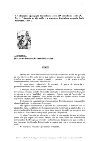 7. A educação e a pedagogia de meados do século XIX a meados do século XX.
7.4. A Pedagogia do Oprimido e a educação libertadora segundo Paulo
Freire (1921-1997)
ANTOLOGIA
(Textos de introdução e sensibilização)
TEXTO
Quanto mais analisamos as relações educador-educandos na escola, em qualquer
de seus níveis, ou fora dela, parece que mais nos podemos convencer de que estas
relações apresentam um carácter especial e marcante - o de serem relações
fundamentalmente narradoras, dissertadoras.
Há uma quase enfermidade da narração. A tónica da educação é
preponderantemente esta - narrar, sempre narrar.
A narração, de que o educador é o sujeito, conduz os educandos à memorização
mecânica do conteúdo narrado. Mais ainda, a narração os transforma em "vasilhas", em
recipientes a serem "enchidos" pelo educador. Quanto mais vá "enchendo" os
recipientes com seus "depósitos", tanto melhor educador será. Quanto mais se deixem
docilmente "encher", tanto melhores educandos serão.
Desta maneira, a educação se torna um acto de depositar, em que os educandos
são os depositários e o educador o depositante.
Em lugar de comunicar-se, o educador faz "comunicados" e depósitos que os
educandos, meras incidências, recebem pacientemente, memorizam e repetem. Eis, aí a
concepção bancária da educação, em que a única margem de acção que se oferece aos
educandos é a de receberem os depósitos, guardá-los e arquivá-los.
Na visão "bancária" da educação, o "saber" é uma doação dos que se julgam
sábios aos que julgam nada saber. Doação que se funda numa das manifestações
instrumentais da ideologia da opressão - a absolutização da ignorância, que constitui o
que chamamos de alienação da ignorância, segundo a qual esta se encontra sempre no
outro.
Na concepção "bancária" que estamos criticando...
Casimiro Amado, História da Pedagogia e da Educação – Guião para acompanhamento das aulas, Univ. de Évora 2007
217
 