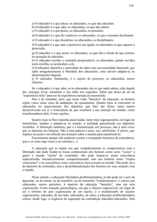 a) O educador é o que educa; os educandos, os que são educados.
b) O educador é o que sabe; os educandos, os que não sabem.
c) O educador é o que pensa; os educandos, os pensados.
d) O educador é o que diz a palavra; os educandos, os que a escutam docilmente.
e) O educador é o que disciplina; os educandos, os disciplinados.
f) O educador é o que opta e prescreve sua opção; os educandos os que seguem a
prescrição.
g) O educador é o que actua; os educandos, os que têm a ilusão de que actuam,
na actuação do educador.
h) O educador escolhe o conteúdo programático; os educandos, jamais ouvidos
nesta escolha, se acomodam a ele.
i) O educador identifica a autoridade do saber com sua autoridade funcional, que
opõe antagonicamente à liberdade dos educandos; estes devem adaptar-se às
determinações daquele.
j) O educador, finalmente, é o sujeito do processo; os educandos, meros
objectos.
Se o educador é o que sabe, se os educandos são os que nada sabem, cabe àquele
dar, entregar, levar, transmitir o seu saber aos segundos. Saber que deixa de ser de
"experiência feito" para ser de experiência narrada ou transmitida.
Não é de estranhar, pois, que nesta visão "bancária" da educação, os homens
sejam vistos como seres da adaptação, do ajustamento. Quanto mais se exercitem os
educandos no arquivamento dos depósitos que lhes são feitos, tanto menos
desenvolverão em si a consciência de que resultaria a sua inserção no mundo, como
transformadores dele. Como sujeitos.
Quanto mais se lhes imponha passividade, tanto mais ingenuamente, em lugar de
transformar, tendem a adaptar-se ao mundo, à realidade parcializada nos depósitos
recebidos. A libertação autêntica, que é a humanização em processo, não é uma coisa
que se deposita nos homens. Não é uma palavra a mais, oca, mitificante. É práxis, que
implica na acção e na reflexão dos homens sobre o mundo para transformá-lo.
Exactamente porque não podemos aceitar a concepção mecânica da consciência,
que a vê como algo vazio a ser enchido (...).
A educação que se impõe aos que verdadeiramente se comprometem com a
libertação não pode fundar-se numa compreensão dos homens como seres "vazios" a
quem o mundo "encha" de conteúdos; não pode basear-se numa consciência
espacializada, mecanicistamente compartimentada, mas nos homens como "corpos
conscientes" e na consciência como consciência intencionada ao mundo. Não pode ser a
do depósito de conteúdos, mas a da problematização dos homens em suas relações com
o mundo.
Neste sentido, a educação libertadora problematizadora, já não pode ser o acto de
depositar, ou de narrar, ou de transferir, ou de transmitir "conhecimentos" e valores aos
educandos, meros pacientes, à maneira da educação "bancária", mas um acto
cognoscente. Como situação gnoseológica, em que o objecto cognoscível, em lugar de
ser o término do acto cognoscente de um sujeito, é o mediatizador de sujeitos
cognoscentes, educador, de um lado, educandos, de outro, a educação problematizadora
coloca, desde logo, a exigência da superação da contradição educador-educandos. Sem
Casimiro Amado, História da Pedagogia e da Educação – Guião para acompanhamento das aulas, Univ. de Évora 2007
218
 