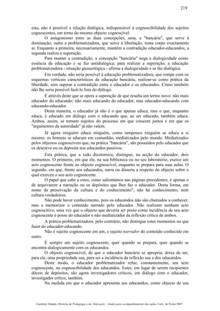 esta, não é possível a relação dialógica, indispensável à cognoscibilidade dos sujeitos
cognoscentes, em torno do mesmo objecto cognoscível.
O antagonismo entre as duas concepções, uma, a "bancária", que serve à
dominação; outra a problematizadora, que serve à libertação, toma corpo exactamente
aí. Enquanto a primeira, necessariamente, mantém a contradição educador-educandos, a
segunda realiza a superação.
Para manter a contradição, a concepção "bancária" nega a dialogicidade como
essência da educação e se faz antidialógica; para realizar a superação, a educação
problematizadora - situação gnoseológica - afirma a dialogicidade e se faz dialógica.
Em verdade, não seria possível à educação problematizadora, que rompe com os
esquemas verticais característicos da educação bancária, realizar-se como prática da
liberdade, sem superar a contradição entre o educador e os educandos. Como também
não lhe seria possível fazê-lo fora do diálogo.
É através deste que se opera a superação de que resulta um termo novo: não mais
educador do educando; não mais educando do educador, mas educador-educando com
educando-educador.
Desta maneira, o educador já não é o que apenas educa, mas o que, enquanto
educa, é educado em diálogo com o educando que, ao ser educado, também educa.
Ambos, assim, se tornam sujeitos do processo em que crescem juntos e em que os
"argumentos da autoridade" já não valem.
Já agora ninguém educa ninguém, como tampouco ninguém se educa a si
mesmo: os homens se educam em comunhão, mediatizados pelo mundo. Mediatizados
pelos objectos cognoscíveis que, na prática "bancária", são possuídos pelo educador que
os descreve ou os deposita nos educandos passivos.
Esta prática, que a tudo dicotomiza, distingue, na acção do educador, dois
momentos. O primeiro, em que ele, na sua biblioteca ou no seu laboratório, exerce um
acto cognoscente frente ao objecto cognoscível, enquanto se prepara para suas aulas. O
segundo, em que, frente aos educandos, narra ou disserta a respeito do objecto sobre o
qual exerceu o seu acto cognoscente.
O papel que cabe a estes, como salientámos nas páginas precedentes, é apenas o
de arquivarem a narração ou os depósitos que lhes faz o educador. Desta forma, em
nome da preservação da cultura e do conhecimento", não há conhecimento, nem
cultura.verdadeiros.
Não pode haver conhecimento, pois os educandos não são chamados a conhecer,
mas a memorizar o conteúdo narrado pelo educador. Não realizam nenhum acto
cognoscitivo, uma vez que o objecto que deveria ser posto como incidência de seu acto
cognoscente é posse do educador e não mediatizador da reflexão crítica de ambos.
A prática problematizadora, pelo contrário, não distingue estes momentos no que
fazer do educador-educando.
Não é sujeito cognoscente em um, e sujeito narrador do conteúdo conhecido em
outro.
É sempre um sujeito cognoscente, quer quando se prepara, quer quando se
encontra dialogicamente com os educandos.
O objecto cognoscível, de que o educador bancário se apropria, deixa de ser,
para ele, uma propriedade sua, para ser a incidência da reflexão sua e dos educandos.
Deste modo, o educador problematizador refaz, constantemente, seu acto
cognoscente, na cognoscibilidade dos educandos. Estes, em lugar de serem recipientes
dóceis de depósitos, são agora investigadores críticos, em diálogo com o educador,
investigador crítico, também.
Na medida em que o educador apresenta aos educandos, como objecto de sua
Casimiro Amado, História da Pedagogia e da Educação – Guião para acompanhamento das aulas, Univ. de Évora 2007
219
 