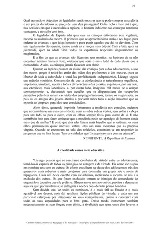 Qual era então o objectivo do legislador senão mostrar que se pode comprar uma glória
e um prazer duradoiros ao preço de uma dor passageira? Outra lição a tirar daí é que,
nas ocasiões em que é necessária a rapidez, o homem indolente não consegue nenhuma
vantagem, e até sofre com isso.
O legislador de Esparta não quis que as crianças estivessem sem vigilante,
mesmo na ausência do mestre. O primeiro que se apresenta toma então o seu lugar, para
ordenar às crianças o que julga honesto e para punir aquelas que daí se desviam. Com
um regulamento tão sensato, tornou ainda as crianças mais dóceis: Com efeito, quer na
juventude, quer na idade viril, todos os espartanos respeitam singularmente os
magistrados.
E a fim de que as crianças não ficassem sem monitor, na hipótese de se não
encontrar nenhum homem feito, ordenou que seria o mais hábil de cada classe que a
comandaria. Assim, as crianças jamais ficavam sem chefe.
Quando os rapazes passam da classe das crianças para a dos adolescentes, o uso
dos outros gregos é retirá-las então das mãos dos professores e dos mestres, para as
libertar de toda a autoridade e torná-las perfeitamente independentes. Licurgo seguiu
um método contrário. Convencido de que a adolescência é naturalmente orgulhosa,
impetuosa, insolente, sujeita a toda a efervescência das paixões, sujeitou-a, por um lado,
aos exercícios mais laboriosos, e, por outro lado, imaginou mil meios de a ocupar
constantemente; e, declarando que aqueles que se dispensassem das ocupações
prescritos pelas leis seriam excluídos dos empregos honrosos, tornou os magistrados, os
pais ou os amigos dos jovens atentos a prevenir neles toda a acção insolente que os
exporia ao desprezo geral dos seus concidadãos.
Além disso, querendo imprimir fortemente a modéstia nos corações, ordenou
que se caminhasse nas ruas em silêncio, com as mãos sob as vestes, sem voltar a cabeça
para um lado ou para o outro, com os olhos sempre fixos para diante de si. E não
contribuiu isso para fazer conhecer que a modéstia pode ser apanágio do homem ainda
mais que da mulher? É certo que eles não fazem mais barulho que as estátuas; os seus
olhos permanecem quase imóveis; enfim, eles são mais modestos que as próprias
virgens. Quando se encontram na sala das refeições, contentam-se em responder às
perguntas que se lhes fazem. Tais os cuidados que Licurgo teve para com as crianças".
XENOFONTE, A República de Esparta
A rivalidade como meio educativo
"Licurgo pensou que se suscitasse combates de virtude entre os adolescentes,
torná-los-ia capazes de todos os prodígios de coragem e de virtude. Eis como ele os pôs
em combate uns com os outros: Os éforos escolhem na classe dos adolescentes três dos
guerreiros mais robustos e mais corajosos para comandar um grupo, sob o nome de
hipaguetes. Cada um deles escolhe cem cavalheiros, motivando a escolha de uns e a
exclusão dos outros.. Os que foram excluídos tornam-se inimigos do comandante do
esquadrão e daqueles que ele preferiu. Observam-se uns aos outros, prontos a denunciar
aqueles que, por indolência, se entregam a acções consideradas pouco honestas.
Sem dúvida que, de todos os combates, é o mais útil ao Estado e o mais
agradável aos deuses, pois daí resultam lições públicas de virtude, e cada um em
particular esforça-se por ultrapassar os seus companheiros, pronto a concorrer com
todas as suas capacidades para o bem geral. Desse modo, conservam também
necessariamente as suas forças; com efeito, a rivalidade que reina entre eles leva-os a
Casimiro Amado, História da Pedagogia e da Educação – Guião para acompanhamento das aulas, Univ. de Évora 2007
22
 