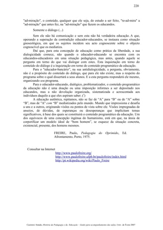 "ad-miração", o conteúdo, qualquer que ele seja, do estudo a ser feito, "re-ad-mira" a
"ad-miração" que antes fez, na "ad-miração" que fazem os educandos.
Somente o diálogo (...)
Sem ele não há comunicação e sem esta não há verdadeira educação. A que,
operando a superação da contradição educador-educandos, se instaura como situação
gnoseológica, em que os sujeitos incidem seu acto cognoscente sobre o objecto
cognoscível que os mediatiza.
Daí que, para esta concepção de educação como prática da liberdade, a sua
dialogicidade comece, não quando o educador-educando se encontra com os
educandos-educadores em uma situação pedagógica, mas antes, quando aquele se
pergunta em torno do que vai dialogar com estes. Esta inquietação em torno do
conteúdo do diálogo é a inquietação em torno do conteúdo programático da educação.
Para o "educador-bancário”, na sua antidialogicidade, a pergunta, obviamente,
não é a propósito do conteúdo do diálogo, que para ele não existe, mas a respeito do
programa sobre o qual dissertará a seus alunos. E a esta pergunta responderá ele mesmo,
organizando seu programa.
Para o educador-educando, dialógico, problematizador, o conteúdo programático
da educação não é uma doação ou uma imposição informes a ser depositado nos
educandos, mas a não devolução organizada, sistematizada e acrescentada aos
indivíduos daquilo a que eles aspiram saber. (*
)
A educação autêntica, repitamos, não se faz de “A” para “B” ou de “A” sobre
“B”, mas de "A" com “B” mediatizados pelo mundo. Mundo que impressiona e desafia
a uns e a outros, originando visões ou pontos de vista sobre ele. Visões impregnadas de
anseios, de dúvidas, de esperanças ou desesperanças que implicitam temas
significativos, à base dos quais se constituirá o conteúdo programático da educação. Um
dos equívocos de uma concepção ingénua do humanismo, está em que, na ânsia de
corporificar um modelo ideal de “bom homem”, se esquece da situação concreta,
existencial, presente, dos homens mesmos.
FREIRE, Paulo, Pedagogia do Oprimido, Ed.
Afrontamento, Porto, 1975.
Consultar na Internet
http://www.paulofreire.org/
http://www.paulofreire.ufpb.br/paulofreire/index.html
http://pt.wikipedia.org/wiki/Paulo_Freire
Casimiro Amado, História da Pedagogia e da Educação – Guião para acompanhamento das aulas, Univ. de Évora 2007
220
 