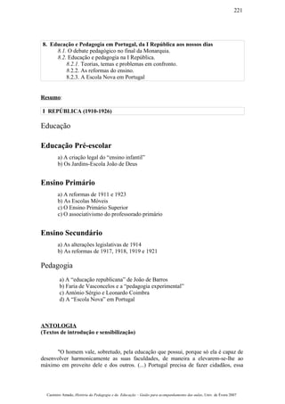 8. Educação e Pedagogia em Portugal, da I República aos nossos dias
8.1. O debate pedagógico no final da Monarquia.
8.2. Educação e pedagogia na I República.
8.2.1. Teorias, temas e problemas em confronto.
8.2.2. As reformas do ensino.
8.2.3. A Escola Nova em Portugal
Resumo:
I REPÚBLICA (1910-1926)
Educação
Educação Pré-escolar
a) A criação legal do “ensino infantil”
b) Os Jardins-Escola João de Deus
Ensino Primário
a) A reformas de 1911 e 1923
b) As Escolas Móveis
c) O Ensino Primário Superior
c) O associativismo do professorado primário
Ensino Secundário
a) As alterações legislativas de 1914
b) As reformas de 1917, 1918, 1919 e 1921
Pedagogia
a) A “educação republicana” de João de Barros
b) Faria de Vasconcelos e a “pedagogia experimental”
c) António Sérgio e Leonardo Coimbra
d) A “Escola Nova” em Portugal
ANTOLOGIA
(Textos de introdução e sensibilização)
"O homem vale, sobretudo, pela educação que possui, porque só ela é capaz de
desenvolver harmonicamente as suas faculdades, de maneira a elevarem-se-lhe ao
máximo em proveito dele e dos outros. (...) Portugal precisa de fazer cidadãos, essa
Casimiro Amado, História da Pedagogia e da Educação – Guião para acompanhamento das aulas, Univ. de Évora 2007
221
 
