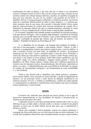 matéria-prima de todas as pátrias, e, por mais alto que se afirme a sua consciência
colectiva, Portugal só pode ser forte e altivo no dia em que, por todos os pontos do seu
território, pulule uma colmeia humana, laboriosa e pacífica, no equilíbrio conjugado da
força dos seus músculos, da seiva do seu cérebro e dos preceitos da sua moral. A
República libertou a criança portuguesa subtraindo-a à influência jesuítica, mas precisa
agora de a emancipar definitivamente de todos os falsos dogmas (...). A máxima que,
neste momento, mais do que nunca, deve presidir à educação infantil cifra-se nestas
palavras: desenvolvimento do carácter pelo exercício permanente da vontade. Ora o
laboratório da educação infantil está, para as camadas populares, sobretudo na escola
primária, e é lá que verdadeiramente se há-de formar a alma da pátria republicana.
[...] E eis porque a República deu tamanha atenção ao problema da instrução primária e
com tanto desvelo distingue, e mais se propõe ainda distinguir, o professor de instrução
primária, que é um grande obreiro da civilização. É que se toma indispensável e urgente
que todo o português da geração que começa, seja um homem, um patriota e um
cidadão." Preâmbulo do Decreto de 29 de Março de 1911
"(...) a República fez da educação e da instrução duas bandeiras de batalha, e
com elas se tem preocupado e ocupado a cada instante. Instruir ! Educar! A todo o
momento os propagandistas lançam estas palavras mágicas para o meio do público. A
todo o momento evocam, por meio delas, um esplendor de civismo e de progresso
intelectual que não existe. a todo o momento ligam a sorte das novas instituições à
vitória das ideias que estas palavras significam! e porque o farão? Porque sentem que,
sem educar e sem instruir as novas gerações, dentro dum critério republicano, que seja
ao mesmo tempo um critério pedagógico, ninguém poderá garantir o futuro da
República e da Pátria. Porque sentem, e porque sabem que à influência depressora de
trezentos anos de educação jesuítica -desnacionalizando, desvirilizando, deprimindo as
almas e os corpos - é indispensabilíssimo opor uma influência de liberdade, de energia,
de vontade, de nacionalização inteligente, e de fortalecimento da nossa sensibilidade
(...). João de Barros
"Sente-se que, durante toda a I República, uma atitude generosa e romântica,
talvez mesmo utópica, esteve presente em muitas decisões, a aposta na dignificação do
homem e na sua promoção moral e social através da educação manifestou-se em
inúmeras situações. Por isso, o combate ao analfabetismo, a difusão da cultura popular
e o empenhamento na educação se transformaram numa bandeira que uniu na actuação
muitos republicanos". Luísa Cortesão
TEXTO
O homem vale, sobretudo, pela educação que possui, porque só ela é capaz de
desenvolver harmonicamente as suas faculdades, de maneira a elevarem-se-lhe ao
máximo em proveito dele e dos outros.
A educação exerce-se, como que automaticamente, durante toda a vida, só com a
diferença de que, na idade adulta, o homem confia a si mesmo a missão de seu próprio
educador, ao passo que, na idade infantil, precisa dum guia, que é conjuntamente a
família e o mestre.
Educar uma sociedade é fazê-la progredir, torná-la um conjunto harmónico e
conjugado das forças individuais, por seu turno desenvolvidas em toda a plenitude. E só
se pode fazer progredir é desenvolver uma sociedade fazendo com que a acção contínua,
Casimiro Amado, História da Pedagogia e da Educação – Guião para acompanhamento das aulas, Univ. de Évora 2007
222
 
