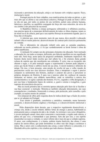 incessante e persistente da educação, atinja o ser humano sob o tríplice aspecto: físico,
intelectual e moral.
Portugal precisa de fazer cidadãos, essa matéria-prima de todas as pátrias, e, por
mais alto que se afirme a sua consciência colectiva, Portugal só pode ser forte e altivo
no dia em que, por todos os pontos do seu território, pulule uma colmeia humana,
laboriosa e pacífica, no equilíbrio conjugado da força dos seus músculos, da seiva do
seu cérebro e dos preceitos da sua moral.
A República libertou a criança portuguesa subtraindo-a à influência jesuítica,
mas precisa agora de a emancipar definitivamente de todos os falsos dogmas, sejam os
de moral ou os de ciência, para que o seu espírito floresça na autonomia regrada, que é a
força das civilizações.
A máxima que, neste momento, mais do que nunca, deve presidir à educação
infantil cifra-se nestas palavras: desenvolvimento do carácter pelo exercício permanente
da vontade.
Ora o laboratório da educação infantil está, para as camadas populares,
sobretudo na escola primária, e é lá que verdadeiramente se há-de formar a alma da
pátria republicana.
A instrução foi sempre um dos principais elementos da educação. Sem instrução
a educação foi, em todos os tempos, deficiente, por falta de equilíbrio no seu significado
mais alto. Seria hoje, nesta época de progresso arrebatado, totalmente impossível. Há
homens duma moral idade excelsa que mal sabem ler, e há criaturas duma grande
cultura de espírito que são moralmente uns celerados. É certo; mas as excepções não
alteram a regra, e só pela instrução segura e experimental o homem pode adquirir o
esteio que há-de firmar o edifício moral da sua alma. A moral moderna é diferente da
antiga. Ela traz, à hora presente, uma porção de revolta tal que o velho mundo de
preconceitos oscila nos seus alicerces seculares. Para a interpretar e seguir é preciso
comparar os sentimentos dos homens, analisar o carácter dos povos e perscrutar os
próprios desígnios da História. E para isso é preciso saber ler, conhecer de maneira
elementar, ao menos, esse alfabeto maravilhoso, onde se estratifica a notícia dos
acontecimentos e se agita a opinião dos homens. O a b c, segundo a velha designação, é
por isso hoje o fundamento lógico do carácter, e, quem o ensina e evangeliza, o guia
supremo da consciência dos povos.
Mas na escola primária não se ministra apenas educação pelo facto de se facultar a
sua base essencial: a instrução. Ministra-se também educação directamente, nas suas
consequências e resultados, fornecendo à criança, pela prelecção, pelo conselho e pelo
exemplo, as noções morais do carácter.
Um relancear de olhos pelo esquema desta lei indica desde logo a feição do ensino
que se vai adoptar em Portugal.
Esse ensino é graduado, concêntrico e metódico, mantendo, numa harmonia
constante, o desenvolvimento orgânico e fisiológico, e o desenvolvimento intelectual e
moral.
Pelas disposições deste decreto, que o respectivo regulamento desenvolverá, a
criança cria, desde a escola infantil, hábitos fortes de energia e pureza, habilitando-se
praticamente para a conquista do pão e da virtude. Ao terminar o seu curso obrigatório,
o jovem português amará, dum amor consciente e raciocinado, a região onde nasceu, a
pátria em que vive, a humanidade a que pertence. Sem dar por isso, o seu espírito
encaminhar-se-á para a verdade, e o amor infinito não é mais do que a verdade suprema.
O amor, sem conhecimento, é a tirania, embora tirania benévola, das almas; é uma
espécie de aurora difusa, que pode deslumbrar os olhos mas não chega a esclarecer a
retina. Mas o amor com o conhecimento das coisas, o amor reflexivo e consciente, é a
liberdade altiva dos espíritos, a luz criadora que tudo alumia e fecunda.
Casimiro Amado, História da Pedagogia e da Educação – Guião para acompanhamento das aulas, Univ. de Évora 2007
223
 