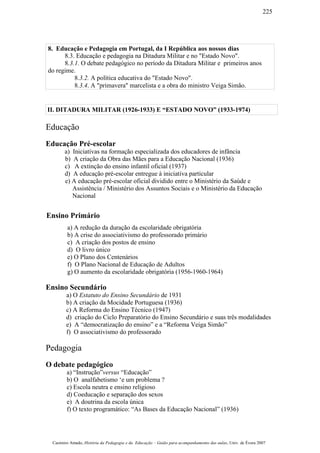 8. Educação e Pedagogia em Portugal, da I República aos nossos dias
8.3. Educação e pedagogia na Ditadura Militar e no "Estado Novo".
8.3.1. O debate pedagógico no período da Ditadura Militar e primeiros anos
do regime.
8.3.2. A política educativa do "Estado Novo".
8.3.4. A "primavera" marcelista e a obra do ministro Veiga Simão.
II. DITADURA MILITAR (1926-1933) E “ESTADO NOVO” (1933-1974)
Educação
Educação Pré-escolar
a) Iniciativas na formação especializada dos educadores de infância
b) A criação da Obra das Mães para a Educação Nacional (1936)
c) A extinção do ensino infantil oficial (1937)
d) A educação pré-escolar entregue à iniciativa particular
e) A educação pré-escolar oficial dividido entre o Ministério da Saúde e
Assistência / Ministério dos Assuntos Sociais e o Ministério da Educação
Nacional
Ensino Primário
a) A redução da duração da escolaridade obrigatória
b) A crise do associativismo do professorado primário
c) A criação dos postos de ensino
d) O livro único
e) O Plano dos Centenários
f) O Plano Nacional de Educação de Adultos
g) O aumento da escolaridade obrigatória (1956-1960-1964)
Ensino Secundário
a) O Estatuto do Ensino Secundário de 1931
b) A criação da Mocidade Portuguesa (1936)
c) A Reforma do Ensino Técnico (1947)
d) criação do Ciclo Preparatório do Ensino Secundário e suas três modalidades
e) A “democratização do ensino” e a “Reforma Veiga Simão”
f) O associativismo do professorado
Pedagogia
O debate pedagógico
a) “Instrução”versus “Educação”
b) O analfabetismo ‘e um problema ?
c) Escola neutra e ensino religioso
d) Coeducação e separação dos sexos
e) A doutrina da escola única
f) O texto programático: “As Bases da Educação Nacional” (1936)
Casimiro Amado, História da Pedagogia e da Educação – Guião para acompanhamento das aulas, Univ. de Évora 2007
225
 
