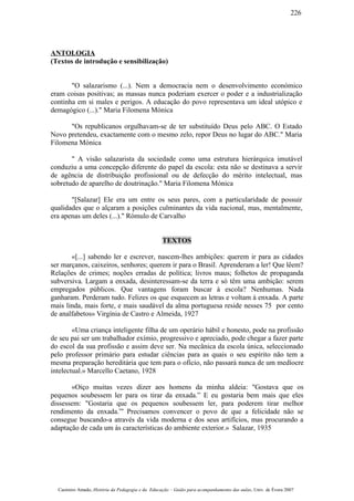 ANTOLOGIA
(Textos de introdução e sensibilização)
"O salazarismo (...). Nem a democracia nem o desenvolvimento económico
eram coisas positivas; as massas nunca poderiam exercer o poder e a industrialização
continha em si males e perigos. A educação do povo representava um ideal utópico e
demagógico (...)." Maria Filomena Mónica
"Os republicanos orgulhavam-se de ter substituído Deus pelo ABC. O Estado
Novo pretendeu, exactamente com o mesmo zelo, repor Deus no lugar do ABC." Maria
Filomena Mónica
" A visão salazarista da sociedade como uma estrutura hierárquica imutável
conduziu a uma concepção diferente do papel da escola: esta não se destinava a servir
de agência de distribuição profissional ou de defecção do mérito intelectual, mas
sobretudo de aparelho de doutrinação." Maria Filomena Mónica
"[Salazar] Ele era um entre os seus pares, com a particularidade de possuir
qualidades que o alçaram a posições culminantes da vida nacional, mas, mentalmente,
era apenas um deles (...)." Rómulo de Carvalho
TEXTOS
«[...] sabendo ler e escrever, nascem-lhes ambições: querem ir para as cidades
ser marçanos, caixeiros, senhores; querem ir para o Brasil. Aprenderam a ler! Que lêem?
Relações de crimes; noções erradas de política; livros maus; folhetos de propaganda
subversiva. Largam a enxada, desinteressam-se da terra e só têm uma ambição: serem
empregados públicos. Que vantagens foram buscar à escola? Nenhumas. Nada
ganharam. Perderam tudo. Felizes os que esquecem as letras e voltam à enxada. A parte
mais linda, mais forte, e mais saudável da alma portuguesa reside nesses 75 por cento
de analfabetos» Virgínia de Castro e Almeida, 1927
«Uma criança inteligente filha de um operário hábil e honesto, pode na profissão
de seu pai ser um trabalhador exímio, progressivo e apreciado, pode chegar a fazer parte
do escol da sua profissão e assim deve ser. Na mecânica da escola única, seleccionado
pelo professor primário para estudar ciências para as quais o seu espírito não tem a
mesma preparação hereditária que tem para o ofício, não passará nunca de um medíocre
intelectual.» Marcello Caetano, 1928
«Oiço muitas vezes dizer aos homens da minha aldeia: "Gostava que os
pequenos soubessem ler para os tirar da enxada.” E eu gostaria bem mais que eles
dissessem: "Gostaria que os pequenos soubessem ler, para poderem tirar melhor
rendimento da enxada.”' Precisamos convencer o povo de que a felicidade não se
consegue buscando-a através da vida moderna e dos seus artifícios, mas procurando a
adaptação de cada um às características do ambiente exterior.» Salazar, 1935
Casimiro Amado, História da Pedagogia e da Educação – Guião para acompanhamento das aulas, Univ. de Évora 2007
226
 