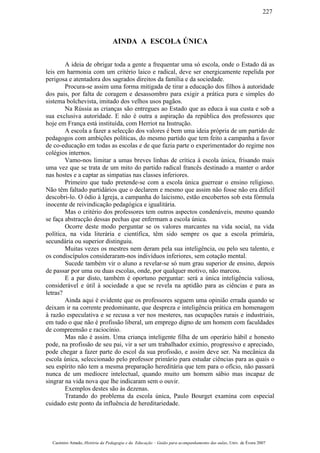AINDA A ESCOLA ÚNICA
A ideia de obrigar toda a gente a frequentar uma só escola, onde o Estado dá as
leis em harmonia com um critério laico e radical, deve ser energicamente repelida por
perigosa e atentadora dos sagrados direitos da família e da sociedade.
Procura-se assim uma forma mitigada de tirar a educação dos filhos à autoridade
dos pais, por falta de coragem e desassombro para exigir a prática pura e simples do
sistema bolchevista, imitado dos velhos usos pagãos.
Na Rússia as crianças são entregues ao Estado que as educa à sua custa e sob a
sua exclusiva autoridade. E não é outra a aspiração da república dos professores que
hoje em França está instituída, com Herriot na Instrução.
A escola a fazer a selecção dos valores é bem uma ideia própria de um partido de
pedagogos com ambições políticas, do mesmo partido que tem feito a campanha a favor
de co-educação em todas as escolas e de que fazia parte o experimentador do regime nos
colégios internos.
Vamo-nos limitar a umas breves linhas de crítica à escola única, frisando mais
uma vez que se trata de um mito do partido radical francês destinado a manter o ardor
nas hostes e a captar as simpatias nas classes inferiores.
Primeiro que tudo pretende-se com a escola única guerrear o ensino religioso.
Não têm faltado partidários que o declarem e mesmo que assim não fosse não era difícil
descobri-lo. O ódio à Igreja, a campanha do laicismo, estão encobertos sob esta fórmula
inocente de reivindicação pedagógica e igualitária.
Mas o critério dos professores tem outros aspectos condenáveis, mesmo quando
se faça abstracção dessas pechas que enfermam a escola única.
Ocorre deste modo perguntar se os valores marcantes na vida social, na vida
política, na vida literária e científica, têm sido sempre os que a escola primária,
secundária ou superior distinguiu.
Muitas vezes os mestres nem deram pela sua inteligência, ou pelo seu talento, e
os condiscípulos consideraram-nos indivíduos inferiores, sem cotação mental.
Sucede também vir o aluno a revelar-se só num grau superior de ensino, depois
de passar por uma ou duas escolas, onde, por qualquer motivo, não marcou.
E a par disto, também é oportuno perguntar: será a única inteligência valiosa,
considerável e útil à sociedade a que se revela na aptidão para as ciências e para as
letras?
Ainda aqui é evidente que os professores seguem uma opinião errada quando se
deixam ir na corrente predominante, que despreza e inteligência prática em homenagem
à razão especulativa e se recusa a ver nos mesteres, nas ocupações rurais e industriais,
em tudo o que não é profissão liberal, um emprego digno de um homem com faculdades
de compreensão e raciocínio.
Mas não é assim. Uma criança inteligente filha de um operário hábil e honesto
pode, na profissão de seu pai, vir a ser um trabalhador exímio, progressivo e apreciado,
pode chegar a fazer parte do escol da sua profissão, e assim deve ser. Na mecânica da
escola única, seleccionado pelo professor primário para estudar ciências para as quais o
seu espírito não tem a mesma preparação hereditária que tem para o ofício, não passará
nunca de um medíocre intelectual, quando muito um homem sábio mas incapaz de
singrar na vida nova que lhe indicaram sem o ouvir.
Exemplos destes são às dezenas.
Tratando do problema da escola única, Paulo Bourget examina com especial
cuidado este ponto da influência de hereditariedade.
Casimiro Amado, História da Pedagogia e da Educação – Guião para acompanhamento das aulas, Univ. de Évora 2007
227
 