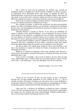 Não é difícil de notar que há geralmente nas famílias uma ascensão da
inteligência prática e recolhida até ao talento fecundo e brilhante. As ideias, as noções,
as experiências vão-se elaborando através umas poucas de gerações até florir, em
determinada altura, na pessoa de um dos membros da linhagem. Depois, regra geral, há
uma queda. O que já fazia dizer a Homero, falando pela boca de Athena, que «poucos
filhos são comparáveis aos pais: a maior parte são piores e poucos são os melhores».
Note-se que na mesma passagem reconhece Homero a hereditariedade quando
diz que em Telémaco permanece a inteligência de Ulisses...
Mas voltando ao assunto: a selecção dos professores iria muito provavelmente
quebrar esse labor da inteligência prática, essa necessária e indispensável contribuição
do bom senso, essa armazenagem de experiências mais úteis no espírito do que estiver
fadado para os altos destinos.
Apresenta Bourget o exemplo de Pasteur. O seu bisavô era trabalhador do
campo, e, segundo se ouve, homem inteligente – sem ser intelectual. Provou-o na forma
como conduziu os seus negócios, na educação dos seus oito filhos, no prestígio que no
seu meio adquiriu. Se não fosse o trabalho obscuro do seu espírito, talvez Pasteur não
fosse possível, talvez o génio que havia de surgir daí a duas gerações tivesse abortado.
A gestação duma inteligência superior é trabalho de muitos anos, de séculos até.
Resume-se nela toda a experiência de uma família, concentra-se então tudo quanto
através das idades naquela linha de sucessão se foi acumulando no sub-consciente.
Até aqui os génios têm surgido quase sempre de classes bem humildes, o que
talvez não sucedesse em regime de selecção do Estado, de protecção do Estado, de
alimentação do Estado...
Mudem-se os métodos de educação e dê-se uma orientação mais racional ao
ensino escolar, favorecendo a instrução profissional e a formação de homens úteis e bem
aparelhados para a vida.
O que convém à sociedade, o que convém às Nações, são boas elites em cada
classe, diferenciadas entre si, embora unidas por um mesmo objectivo comum. Formar
uma só elite – a dos intelectuais – seria uma calamidade, seria até um cataclismo...
Marcello Caetano, A Voz, 26 /1/1928
********************************************
“Temos de nos convencer, de uma vez para sempre, de que o rendimento
nacional está, em larga medida, dependente do nível cultural do povo. [...} não se
concebe um plano de fomento económico que não inclua entre as suas finalidades a
recuperação cultural dos iletrados, ou não seja precedido ou acompanhado de um plano
de educação popular» (subsecretário de Estado da Educação Nacional, 1953)
«Seja como for, a existência de analfabetos, nivelando por baixo a educação
cívica, é um freio ao progresso técnico. E uma das facetas do atraso geral, caracterizado,
nos tempos que vão correndo pela fraca industrialização, diminuta produtividade e
baixo nível de vida» (ministro da Educação Nacional, 1955)
Casimiro Amado, História da Pedagogia e da Educação – Guião para acompanhamento das aulas, Univ. de Évora 2007
228
 