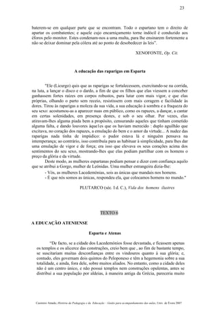 baterem-se em qualquer parte que se encontram. Todo o espartano tem o direito de
apartar os combatentes; e aquele cujo encarniçamento torne indócil é conduzido aos
éforos pelo monitor. Estes condenam-nos a uma multa, para lhe ensinarem fortemente a
não se deixar dominar pela cólera até ao ponto de desobedecer às leis”.
XENOFONTE, Op. Cit.
A educação das raparigas em Esparta
"Ele (Licurgo) quis que as raparigas se fortalecessem, exercitando-se na corrida,
na luta, a lançar o disco e o dardo, a fim de que os filhos que elas viessem a conceber
ganhassem fortes raízes em corpos robustos, para lutar com mais vigor, e que elas
próprias, olhando o parto sem receio, resistissem com mais coragem e facilidade às
dores. Tirou às raparigas a moleza da sua vida, a sua educação à sombra e a fraqueza do
seu sexo: acostumou-as a aparecer nuas em público, como os rapazes, a dançar, a cantar
em certas solenidades, em presença destes, e sob o seu olhar. Por vezes, elas
atiravam-lhes alguma piada bem a propósito, censurando aqueles que tinham cometido
alguma falta, e dando louvores àque1es que os haviam merecido : duplo aguilhão que
excitava, no coração dos rapazes, a emulação do bem e o amor da virtude... A nudez das
raparigas nada tinha de impúdico: o pudor estava lá e ninguém pensava na
intemperança; ao contrário, isso contribuía para as habituar à simplicidade, para lhes dar
uma emulação de vigor e de força; era isso que elevava os seus corações acima dos
sentimentos do seu sexo, mostrando-lhes que elas podiam partilhar com os homens o
preço da glória e da virtude.
Deste modo, as mulheres espartanas podiam pensar e dizer com confiança aquilo
que se atribui a Gorgo, mulher de Leónidas. Uma mulher estrangeira dizia-lhe:
- Vós, as mulheres Lacedemónias, sois as únicas que mandais nos homens.
- É que nós somos as únicas, respondeu ela, que colocamos homens no mundo."
PLUTARCO (séc. I d. C.), Vida dos homens ilustres
TEXTO 6
A EDUCAÇÃO ATENIENSE
Esparta e Atenas
“De facto, se a cidade dos Lacedemónios fosse devastada, e ficassem apenas
os templos e os alicerce das construções, creio bem que , ao fim de bastante tempo,
se suscitariam muitas desconfianças entre os vindouros quanto à sua glória; e,
contudo, eles governam dois quintos do Peloponeso e têm a hegemonia sobre a sua
totalidade, e ainda, fora dele, sobre muitos aliados. No entanto, como a cidade deles
não é um centro único, e não possui templos nem construções opulentas, antes se
distribui a sua população por aldeias, à maneira antiga da Grécia, pareceria muito
Casimiro Amado, História da Pedagogia e da Educação – Guião para acompanhamento das aulas, Univ. de Évora 2007
23
 