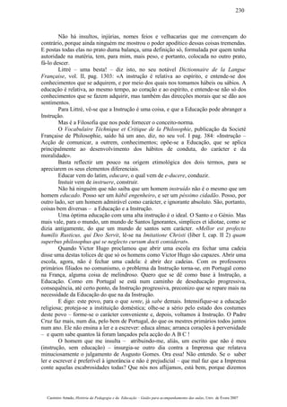 Não há insultos, injúrias, nomes feios e velhacarias que me convençam do
contrário, porque ainda ninguém me mostrou o poder apodítico dessas coisas tremendas.
E postas todas elas no prato duma balança, uma definição só, formulada por quem tenha
autoridade na matéria, tem, para mim, mais peso, e portanto, colocada no outro prato,
fá-lo descer.
Littré – uma besta! – diz isto, no seu notável Dictionnaire de la Langue
Française, vol. II, pag. 1303: «A instrução é relativa ao espírito, e entende-se dos
conhecimentos que se adquirem, e por meio dos quais nos tomamos hábeis ou sábios. A
educação é relativa, ao mesmo tempo, ao coração e ao espírito, e entende-se não só dos
conhecimentos que se fazem adquirir, mas também das direcções morais que se dão aos
sentimentos.
Para Littré, vê-se que a Instrução é uma coisa, e que a Educação pode abranger a
Instrução.
Mas é a Filosofia que nos pode fornecer o conceito-norma.
O Vocabulaire Téchnique et Critique de la Philosophie, publicação da Societé
Française de Philosophie, saído há um ano, diz, no seu vol. I pag. 384: «Instrução –
Acção de comunicar, a outrem, conhecimentos; opõe-se a Educação, que se aplica
principalmente ao desenvolvimento dos hábitos de conduta, do carácter e da
moralidade».
Basta reflectir um pouco na origem etimológica dos dois termos, para se
apreciarem os seus elementos diferenciais.
Educar vem do latim, educare, o qual vem de e-ducere, conduzir.
Instuir vem de instruere, construir.
Não há ninguém que não saiba que um homem instruído não é o mesmo que um
homem educado. Posso ser um hábil engenheiro, e ser um péssimo cidadão. Posso, por
outro lado, ser um homem admirável como carácter, e ignorante absoluto. São, portanto,
coisas bem diversas – a Educação e a Instrução.
Uma óptima educação com uma alta instrução é o ideal. O Santo e o Génio. Mas
mais vale, para o mundo, um mundo de Santos Ignorantes, simplices et idiotae, como se
dizia antigamente, do que um mundo de santos sem carácter. «Mellor est profecto
humilis Rusticus, qui Deo Servit, lê-se na Imitatione Christi (liber I, cap. II 2) quam
superbus philosophus qui se neglecto cursum docti considerat».
Quando Victor Hugo proclamou que abrir uma escola era fechar uma cadeia
disse uma destas tolices de que só os homens como Victor Hugo são capazes. Abrir uma
escola, agora, não é fechar uma cadela: é abrir dez cadeias. Com os professores
primários filiados no comunismo, o problema da Instrução torna-se, em Portugal como
na França, alguma coisa de melindroso. Quero que se dê como base à Instrução, a
Educação. Como em Portugal se está num caminho de deseducação progressiva,
consequência, até certo ponto, da Instrução progressiva, preconizo que se repare mais na
necessidade da Educação do que na da Instrução.
E digo: este povo, para o que sente, já sabe demais. Intensifique-se a educação
religiosa; proteja-se a instituição doméstica; olhe-se a sério pelo estado dos costumes
deste povo – forme-se o carácter conveniente e, depois, voltamos à Instrução. O Padre
Cruz faz mais, num dia, pelo bem de Portugal, do que os mestres primários todos juntos
num ano. Ele não ensina a ler e a escrever: educa almas; arranca corações à perversidade
– e quem sabe quantos lá foram lançados pela acção do A B C !
O homem que me insulta – atribuindo-me, aliás, um escrito que não é meu
(instrução, sem educação) – insurgia-se outro dia contra a Imprensa que relatava
minuciosamente o julgamento de Augusto Gomes. Ora essa! Não entendo. Se o saber
ler e escrever é preferível à ignorância e não é prejudicial – que mal faz que a Imprensa
conte aquelas escabrosidades todas? Que nós nos aflijamos, está bem, porque dizemos
Casimiro Amado, História da Pedagogia e da Educação – Guião para acompanhamento das aulas, Univ. de Évora 2007
230
 