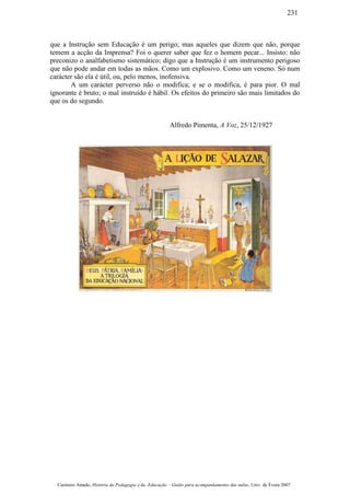 que a Instrução sem Educação é um perigo; mas aqueles que dizem que não, porque
temem a acção da Imprensa? Foi o querer saber que fez o homem pecar... Insisto: não
preconizo o analfabetismo sistemático; digo que a Instrução é um instrumento perigoso
que não pode andar em todas as mãos. Como um explosivo. Como um veneno. Só num
carácter são ela é útil, ou, pelo menos, inofensiva.
A um carácter perverso não o modifica; e se o modifica, é para pior. O mal
ignorante é bruto; o mal instruído é hábil. Os efeitos do primeiro são mais limitados do
que os do segundo.
Alfredo Pimenta, A Voz, 25/12/1927
Casimiro Amado, História da Pedagogia e da Educação – Guião para acompanhamento das aulas, Univ. de Évora 2007
231
 