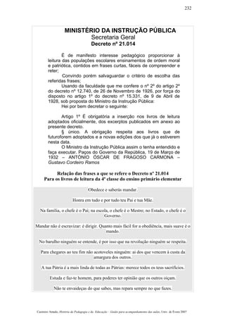 MINISTÉRIO DA INSTRUÇÃO PÚBLICA
Secretaria Geral
Decreto nº 21.014
É de manifesto interesse pedagógico proporcionar à
leitura das populações escolares ensinamentos de ordem moral
e patriótica, contidos em frases curtas, fáceis de compreender e
reter;
Convindo porém salvaguardar o critério de escolha das
referidas frases;
Usando da faculdade que me confere o nº 2º do artigo 2º
do decreto nº 12.740, de 26 de Novembro de 1926, por força do
disposto no artigo 1º do decreto nº 15.331, de 9 de Abril de
1928, sob proposta do Ministro da Instrução Pública:
Hei por bem decretar o seguinte:
Artigo 1º É obrigatória a inserção nos livros de leitura
adoptados oficialmente, dos excerptos publicados em anexo ao
presente decreto.
§ único. A obrigação respeita aos livros que de
futuroforem adoptados e a novas edições dos que já o estiverem
nesta data.
O Ministro da Instrução Pública assim o tenha entendido e
faça executar. Paços do Governo da República, 19 de Março de
1932 – ANTÓNIO ÓSCAR DE FRAGOSO CARMONA –
Gustavo Cordeiro Ramos
Relação das frases a que se refere o Decreto nº 21.014
Para os livros de leitura da 4ª classe do ensino primário elementar
Obedece e saberás mandar.
Honra em tudo e por tudo teu Pai e tua Mãe.
Na família, o chefe é o Pai; na escola, o chefe é o Mestre; no Estado, o chefe é o
Governo.
Mandar não é escravizar: é dirigir. Quanto mais fácil for a obediência, mais suave é o
mando.
No barulho ninguém se entende, é por isso que na revolução ninguém se respeita.
Para chegares ao teu fim não acotoveles ninguém: ai dos que vencem à custa da
amargura dos outros.
A tua Pátria é a mais linda de todas as Pátrias: merece todos os teus sacrifícios.
Estuda e faz-te homem, para poderes ter opinião que os outros oiçam.
Não te envaideças do que sabes, mas repara sempre no que fazes.
Casimiro Amado, História da Pedagogia e da Educação – Guião para acompanhamento das aulas, Univ. de Évora 2007
232
 