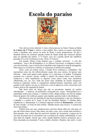 Escola do paraíso
Tem sido um êxito editorial. A mim, ofereceram-mo no Natal. Chama-se Livro
de Leitura da 3ª Classe e relê-lo é uma ordália. Põe à prova as nossas convicções,
como o bacalhau com couves na noite de Natal o nosso progressismo. Só que o
bacalhau deixou de constituir questão central da Nação desde que encareceu demais
para ser agasalho dos pobres. A 3ª Classe, essa, foi a grande aposta das repúblicas
passadas (a I e a II). Exclamava-se até: «Tem a 3ª Classe!»
Era quando Afonso Costa bramava que o sufrágio universal ¯ o voto dos
analfabetos ¯ seria o fim da República. E, se Afonso Costa assim. se indignava contra o
voto não instruído, é que a Escola fora concebida como dispositivo total de propaganda.
Pela criança se «civilizava» a família, se semeavam as famílias do amanhã.
Nisso, como em muitas coisas, o Estado Novo continuou a I República. Tão
nacionalista como ela, tão inflexivelmente seguro dos seus valores, foi apenas mais
eficiente ¯ tanto mais quanto soube agregar a si o catecismo e os padres. O programa
essencial era o mesmo: formar, moldar o espírito da criança nesses anos cruciais.
Cantava-se o Hino republicano (e algumas coisas piores como uma inenarrável
«Moleirinha, toc, toc, toc» saída das penas mais cambadas de Guerra Junqueiro).
Faziam-se redacções, donde se expurgavam implacavelmente expressões como «era
quando» (vide supra) e em que se valorizava o uso de adjectivos corno «luxuriosa» (em
Lisboa, dizia-se da vegetação de Sintra).
Não havia texto de leitura que não se pavoneasse impante de orações
subordinadas ¯ e relativas, de preferência começadas por «cujo». Amesquinhava-se a
capacidade criativa das crianças, e vendiam-se-lhes, desprevenidas, em nota de rodapé,
frases do género «Se soubesses quanto custa mandar, quererias toda a vida obedecer».
Mas ficavam com um cheirinho de que havia monumentos, o que era Alcobaça e
a Batalha e o castelo de S. Jorge. O que fez Deuladeu Martins e a Rainha Santa.
Aljubarrota e a Restauração. E a conhecer algumas versões do Romanceiro: «Ai triste
de mim coitada / Ai triste de mim mofina / Mandei buscar uma escrava / E trazem-me
uma irmã minha».
Podiam ficar, por azar, estadonovistas convictos (basta olhar em volta para ver
que não foram tantos assim). Mas saíam, em todo o caso, com a noção dum território e
dum passado, com a ideia dum dos possíveis sentidos de «luxuriosa» e capazes de ler
um texto de jornal sem se assustarem com a existência de orações subordinadas. E com
uma ideia de religião, mesmo que, como Alçada Baptista contava, pensassem que o
Deus incarnado era encarnado. É esta a ordália: detestar o Regime, mas sentir o vazio
Casimiro Amado, História da Pedagogia e da Educação – Guião para acompanhamento das aulas, Univ. de Évora 2007
233
 
