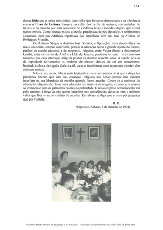 duma Ideia que o tenha substituído, dum valor que forme na democracia e na tolerância
como o Livro de Leitura formava no culto dos heróis de outrora, reinventados de
fresco, e no encanto por uma sociedade de vindimas leves e mondas alegres, que afinal
nunca existiu. Como, nunca existiu a escola paradisíaca de pés descalços e sentimentos
altaneiros, nem nos edificios repetitivos das repúblicas nem nas ruas da Alfama de
Rodrigues Miguéis.
De António Sérgio a António José Saraiva, a Oposição, mais democrática ou
mais estalinista, sempre autoritária, pensou a educação como a grande aposta do futuro,
penhor de coesão nacional e de progresso. Algures, entre Veiga Simão e Sottomayor
Cardia, entre os cravos de Abril e a CEE de Janeiro, perdeu-se o rumo ¯ e o consenso
nacional que essa educação dirigista produzira durante sessenta anos. A escola deixou
de reproduzir activamente os «valores de classe»: deixou de ser um mecanismo,
limitado embora, de capilaridade social, para se transformar num reprodutor passivo dos
abismos sociais.
Não existe, creio, falácia mais hipócrita e mais convencida de si que a daqueles
paizinhos liberais que não dão educação religiosa aos filhos porque não querem
interferir na sua liberdade de escolha quando forem grandes. Como se a ausência de
educação religiosa não fosse uma educação em matéria de religião, e como se a pessoa
só começasse com os primeiros calores da puberdade. O nosso regime democracento vai
pelo mesmo: à força de não querer interferir nas consciências, deixa-as sem o mínimo
valor que lhes sirva de critério de escolha. Em abono se diga que é mais por preguiça
que por vontade.
R. R.
(Expresso, Sábado, 8 de Janeiro de 1994)
Casimiro Amado, História da Pedagogia e da Educação – Guião para acompanhamento das aulas, Univ. de Évora 2007
234
 