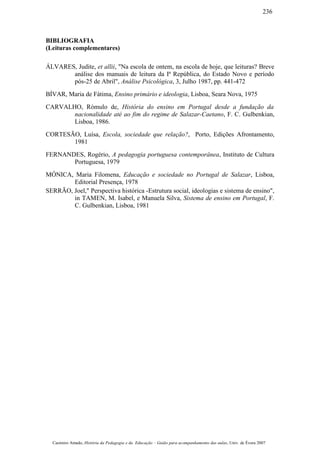 BIBLIOGRAFIA
(Leituras complementares)
ÁLVARES, Judite, et allii, "Na escola de ontem, na escola de hoje, que leituras? Breve
análise dos manuais de leitura da Iª República, do Estado Novo e período
pós-25 de Abril", Análise Psicológica, 3, Julho 1987, pp. 441-472
BÍVAR, Maria de Fátima, Ensino primário e ideologia, Lisboa, Seara Nova, 1975
CARVALHO, Rómulo de, História do ensino em Portugal desde a fundação da
nacionalidade até ao fim do regime de Salazar-Caetano, F. C. Gulbenkian,
Lisboa, 1986.
CORTESÃO, Luísa, Escola, sociedade que relação?, Porto, Edições Afrontamento,
1981
FERNANDES, Rogério, A pedagogia portuguesa contemporânea, Instituto de Cultura
Portuguesa, 1979
MÓNICA, Maria Filomena, Educação e sociedade no Portugal de Salazar, Lisboa,
Editorial Presença, 1978
SERRÃO, Joel," Perspectiva histórica -Estrutura social, ideologias e sistema de ensino",
in TAMEN, M. Isabel, e Manuela Silva, Sistema de ensino em Portugal, F.
C. Gulbenkian, Lisboa, 1981
Casimiro Amado, História da Pedagogia e da Educação – Guião para acompanhamento das aulas, Univ. de Évora 2007
236
 