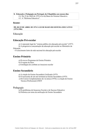 8. Educação e Pedagogia em Portugal, da I República aos nossos dias
8.4. Do 25 de Abril de 1974 à Lei de Bases do Sistema Educativo.
8.5. A “Reforma Educativa”.
Resumo:
III. DO 25 DE ABRIL DE 1974 À LEI DE BASES DO SISTEMA EDUCATIVO
(1974-1986)
Educação
Educação Pré-escolar
a) A reposição legal do “sistema público de educação pré-escolar” (1977)
b) A progressiva concentração da educação pré-escolar no Ministério da
Educação
- O crescimento lento da rede nacional de educação pré-escolar
Ensino Primário
a) Os novos Programas do Ensino Primário
b) O regime de fases
c) Estratégias de combate ao insucesso escolar
Ensino Secundário
a) A criação do Ensino Secundário Unificado (1975)
b) O acrescento de um ano terminal ao Ensino Secundário (1975)
c) Os Cursos Complementares de via única (1978) e a criação do Ensino
Técnico-Profissional (19839
Pedagogia
a) Os problemas do Insucesso Escolar e do Sucesso Educativo
b) Polémica em torno da unificação do Ensino Secundário
Casimiro Amado, História da Pedagogia e da Educação – Guião para acompanhamento das aulas, Univ. de Évora 2007
237
 