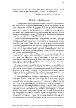 insignificante. Ao passo que, se aos Atenienses acontecesse o mesmo, se lhes
atribuiria o dobro do poder que realmente têm, em face da sua aparência."
TUCÍDIDES (séc. V a. C.), Livro I, X, 2
Elogio da constituição ateniense
"O regime político que nós seguimos não inveja as leis dos nossos vizinhos,
pois temos mais de paradigmas para os outros do que de seus imitadores. O seu
nome é democracia, pelo facto de a direcção do Estado não se limitar a poucos,
mas se estender à maioria; em relação às questões particulares, há igualdade
perante a lei; quanto à consideração social, à medida em que cada um é
conceituado, não se lhe dá preferência nas honras públicas pela sua classe, mas pelo
seu mérito; nem tão-pouco o afastam pela sua pobreza, devido à obscuridade da sua
categoria, se for capaz de fazer algum bem à cidade.
Administramos livremente os assuntos da comunidade, bem como o que toca à
mesquinha e recíproca observação da vida quotidiana, sem estarmos encolerizados
com o próximo, se faz alguma coisa a seu belprazer, e sem lhe lançar em rosto
censuras que não são um castigo, mas que importunam. Mas, ao passo que vamos
vivendo a nossa vida particular sem causarmos incómodos, na nossa vida pública,
temos receio de fazer transgressões, pois damos ouvidos aos que se conservam no
poder e às leis, especialmente àquelas que foram estabelecidas para socorro dos
oprimidos e às que, mesmo sem serem escritas, causam em quem as transgredir
uma vergonha que todos reconhecem.
Além disso, pusemos à disposição do espírito muitas possibilidades de nos
repousarmos das fadigas. Temos competições e sacrifícios tradicionais pelo ano
fora, belas casas particulares, cujo encanto próprio expulsa dia a dia os
aborrecimentos. Devido à grandeza da cidade, afluem aqui todos os produtos da
terra inteira, e acontece que disfrutamos dos bens locais com não menos
familiaridade que dos dos outros países.
Distinguimo-nos dos nossos adversários, no que respeita a assuntos bélicos, no
seguinte: franqueamos a todos a nossa cidade, e não há ocasião alguma em que,
numa proscrição de estrangeiros, cerceemos seja a quem for qualquer oportunidade
de aprender ou de ver um espectáculo, cuja observação pudesse ser útil a algum
inimigo, se não lho ocultássemos. Não confiamos mais nos preparativos e nas
ciladas do que na coragem que brota de nós mesmos para a acção.
E, na educação, os outros, logo desde a juventude praticam exercícios penosos,
procurando alcançar a força viril; nós, porém, que levamos uma vida sem
constrangimento, não corremos com menos ardor ao encontro de perigos à altura
das nossas forças. Eis uma prova deste facto: os Lacedemónios sozinhos não fazem
uma expedição ao nosso território, mas somente com todos os seus aliados, ao
passo que nós sem dificuldade invadimos os outros, e em terra alheia vencemos a
maior parte das vezes os que defendem o seu próprio país. Jamais a um inimigo se
depararam as nossas forças reunidas, por uma parte delas empregada na marinha,
outra em terra, enviada em empresas múltiplas. Mas, se acaso se defrontam com
uma das suas parcelas, e superam alguns dos nossos, logo se vangloriam de nos pôr
todos em fuga; e, somos nós que vencemos, afirmam que foram derrotados pela
totalidade das nossas forças. Se, pois, com mais desprendimento do que esforço, e
com uma energia mais derivada dos nossos hábitos do que descrita pelas leis,
Casimiro Amado, História da Pedagogia e da Educação – Guião para acompanhamento das aulas, Univ. de Évora 2007
24
 