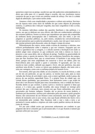 quisermos expor-nos ao perigo, sucede-nos que não padecemos antecipadamente as
dores que estão para vir, e, quando chega a ocasião, não nos mostramos menos
corajosos do que os que vivem em contínuo estado de esforço. Por isto é a cidade
digna de admiração, e por outras razões ainda.
Amamos o belo com simplicidade e prezamos a cultura sem moleza. Servimo-
nos da riqueza mais como meio de trabalho do que como objecto de presunção
oratória, e a pobreza não é tida por vergonha, mas mais vergonhoso é não a evitar,
trabalhando.
Os mesmos indivíduos cuidam das questões familiares e das políticas, e a
outros, aos que se dedicam aos seus ofícios, não falta um conhecimento suficiente
dos assuntos públicos, Somos os únicos que entendemos que quem não compartilha
de nenhuma destas preocupações não é indiferente, mas sim inútil, e por nós
julgamos as questões públicas, ou, pelo menos, estudamo-las convenientemente,
não por pensarmos que as palavras prejudicam a acção, mas sim que é mais nocivo
não ensinar primeiro pela discussão, antes de chegar o tempo de actuar.
Diferentemente dos outros, temos ainda a norma de ousarmos o máximo, mas
reflectir profundamente sobre a empresa a que nos votamos. Enquanto que aos
outros a ignorância traz a coragem, e o cálculo acarreta a hesitação.Com razão se
podem julgar mais corajosos os que conhecem com toda a clareza os riscos e
prazeres e, por causa deles, não se alheiam do perigo. Também na generosidade de
conduta somos o oposto da maioria. Não é por recebermos benefícios dos amigos,
mas por lhes fazermos bem, que os conservamos. O benfeitor é um amigo mais
firme, porque está mais empenhado em conservar o favor em débito, pela sua
benevolência para com aquele a quem o concedeu. O agraciado, por sua vez,
mostra-se mais cordato, sabendo que pagará o favor, não por gentileza, mas para
satisfazer uma dívida. E somos os únicos que ajudamos alguém, não tanto com a
mira nas vantagens, como com a confiança própria de homens livres.
Em resumo, direi que esta cidade, no seu conjunto, é a escola da Grécia, e cada
um de nós em particular, ao que me parece, se mostra mais apto, para as mais
variadas das formas de actividade e para, com a maior agilidade, unida à graça, dar
provas da sua perfeita capacidade física. É a própria força da cidade que, em
virtude destas qualidades, que possuímos, bem demonstra como o que acabo de
dizer não é um discurso forjado para estas circunstâncias, mas a verdade dos factos.
Sozinha dentre as que existem, é posta à prova e mostra-se superior à fama que
possui, e é a única que, quando invadida, não causa irritação ao inimigo pelo
carácter dos que o derrotam, nem censura aos que ficam submetidos, por serem
governados por homens indignos. Grandes são as provas do nosso poderio, e
nenhuma por documentar; seremos pois admirados pelos presentes e pelas gerações
futuras; não careceremos de um Homero como encomiasta, nem de ninguém que
deleito de momento com os seus versos, mas cuja ficção arbitrária dos factos virá a
ser desmentida pela verdade. Mas forçámos todo o mar e toda a terra a ser
permeável à nossa audácia e erigimos em toda a parte padrões eternos de derrotas
como de vitórias.
Foi por uma cidade assim que pereceram nobremente em combate os que
julgaram não dever consentir que os privassem dela. E os que ficaram é natural que
queiram sofrer por sua causa.”
TUCÍDIDES, Livro II, XXXVI-XIII
Casimiro Amado, História da Pedagogia e da Educação – Guião para acompanhamento das aulas, Univ. de Évora 2007
25
 