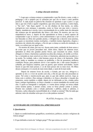 A antiga educação ateniense
"– Logo que a criança começa a compreender o que lhe dizem, a ama, a mãe, o
pedagogo e até o próprio pai se esforçam por que ela se torne o mais perfeita
possível. A cada acção ou palavra lhe ensinam ou apontam o que é justo e o que
não é, que isto é belo e aquilo vergonhoso, que uma coisa é piedosa, e outra ímpia,
e "faz isto", "não faças aquilo". E, ou ela obedece de boa mente, ou então,
corrigem-na com ameaças e pancadas, como se fosse um pau torto e recurvo.
Depois, mandam-na à escola, com a recomendação de se cuidar mais da educação
das crianças que do aprendizado das letras e da cítara. Os mestres, por sua vez,
empenham-se nisso, e, depois de elas aprenderem as letras e serem capazes de
compreender o que se escreve, como anteriormente o que se dizia, põem-nas a ler
nas bancadas as obras dos grandes poetas, e obrigam-nas a decorar esses poemas,
nos quais se encontram muitas exortações, e também muitas digressões, elogios e
encómios da valentia dos antigos, a fim de que a criança se encha de emulação, os
imite e se esforce por ser igual a eles.
Os mestres de cítara, por sua vez, fazem outro tanto, cuidando do bom senso e
de evitar que os jovens procedam mal. Além disso, depois de saberem tocar,
aprendem as obras dos grandes poetas líricos, que executam na cítara. Assim
obrigam os ritmos e harmonias a penetrar na alma das crianças, de molde a civilizá-
las, e, tornando-as mais sensíveis ao ritmo e à harmonia, adestram-nas na palavra e
na acção. Na verdade, toda a vida humana carece de ritmo e de harmonia. Além
disso, ainda se mandam as crianças ao pedótriba, a fim de possuírem melhores
condições físicas, para poderem servir e um espírito são, e não serem forçadas à
cobardia, por fraqueza corpórea, quer na guerra, quer noutras actividades. Assim
fazem os que têm mais posses; e: os de mais posses são os mais ricos. Os filhos
desses começam a ir à escola de mais tenra idade, e saem de lá mais tarde.
Depois de estarem livres da escola, o Estado, por sua vez, obriga-os a
aprender as leis e a viver de acordo com elas, a fim de que eles não procedam ao
acaso. Tal como o mestre-escola que, para os que não sabem escrever, traça as
letras com o estilete e lhes entrega a tabuínha e os força a desenhar o traçado dos
caracteres, assim também a cidade, depois de ter delineado as leis, criadas pelos
bons e antigos legisladores, os força a mandar e a serem mandados do acordo com
elas. E quem as transgredir é castigado, e o nome desse castigo, na nossa cidade
como noutras partes, é prestar contas, como se fosse prestar contas à justiça.
Perante tais cuidados com a virtude particular e pública, ainda te admiras, ó
Sócrates, e pões objecções à possibilidade de a virtude se ensinar? Não há nada que
admirar; mais de estranhar seria que e1a se não pudesse ensinar.”
PLATÃO, Protágoras, 325c;-326e
ACTIVIDADES DE CONTROLE DA APRENDIZAGEM
I. Questionário
1. Quais os condicionalismos geográficos, económicos, políticos, sociais e religiosos da
Grécia antiga?
2. O que defendia a teoria do “milagre grego”? Por que entrou em crise?
Casimiro Amado, História da Pedagogia e da Educação – Guião para acompanhamento das aulas, Univ. de Évora 2007
26
 