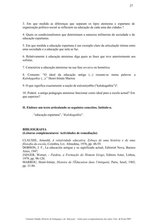 3. Em que medida as diferenças que separam os tipos ateniense e espartano de
organização político-social se reflectem na educação de cada uma das cidades ?
4. Quais os condicionalismos que determinam a natureza militarista da sociedade e da
educação espartanas.
5. Em que medida a educação espartana é um exemplo claro da articulação íntima entre
uma sociedade e a educação que nela se faz.
6. Relativamente à educação ateniense diga quais as fases que teve anteriormente aos
sofistas.
7. Caracterize a educação ateniense na sua fase arcaica ou homérica.
8. Comente: “O ideal da educação antiga (...) resume-se numa palavra: a
Kalokagathia (...).” Henri-Irénée Marrou
9. O que significa exactamente a noção de καλοκάγαθία (“kalokagathia”)?.
10. Poderá a antiga pedagogia ateniense funcionar como ideal para a escola actual? Em
que aspectos?
II. Elabore um texto articulando os seguintes conceitos. Intitule-o.
. “educação espartana”, “Kalokagathia”.
BIBLIOGRAFIA
(Leituras complementares/ Actividades de remediação)
CLAUSSE, Arnould, A relatividade educativa. Esboço de uma história e de uma
filosofia da escola, Coimbra, Liv. Almedina, 1976, pp. 48-55.
DOBSON, J. F., La educación antigua y su significado actual, Editorial Nova, Buenos
Aires, 1947.
JAEGER, Werner, - Paideia, a Formação do Homem Grego, Editora Aster, Lisboa,
1979, pp. 98-120.
MARROU, Henri-Irénée, Histoire de l'Éducation dans l'Antiquité, Paris, Seuil, 1965,
pp. 31-86.
Casimiro Amado, História da Pedagogia e da Educação – Guião para acompanhamento das aulas, Univ. de Évora 2007
27
 
