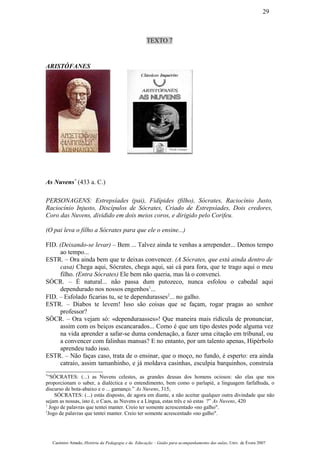 TEXTO 7
ARISTÓFANES
As Nuvens*
(433 a. C.)
PERSONAGENS: Estrepsíades (pai), Fidípides (filho), Sócrates, Raciocínio Justo,
Raciocínio Injusto, Discípulos de Sócrates, Criado de Estrepsíades, Dois credores,
Coro das Nuvens, dividido em dois meios coros, e dirigido pelo Corifeu.
(O pai leva o filho a Sócrates para que ele o ensine...)
FID. (Deixando-se levar) – Bem ... Talvez ainda te venhas a arrepender... Demos tempo
ao tempo...
ESTR. – Ora ainda bem que te deixas convencer. (A Sócrates, que está ainda dentro de
casa) Chega aqui, Sócrates, chega aqui, sai cá para fora, que te trago aqui o meu
filho. (Entra Sócrates) Ele bem não queria, mas lá o convenci.
SÓCR. – É natural... não passa dum putozeco, nunca esfolou o cabedal aqui
dependurado nos nossos engenhos1
...
FID. – Esfolado ficarias tu, se te dependurasses2
... no galho.
ESTR. – Diabos te levem! Isso são coisas que se façam, rogar pragas ao senhor
professor?
SÓCR. – Ora vejam só: «dependuraasses»! Que maneira mais ridícula de pronunciar,
assim com os beiços escancarados... Como é que um tipo destes pode alguma vez
na vida aprender a safar-se duma condenação, a fazer uma citação em tribunal, ou
a convencer com falinhas mansas? E no entanto, por um talento apenas, Hipérbolo
aprendeu tudo isso.
ESTR. – Não faças caso, trata de o ensinar, que o moço, no fundo, é esperto: era ainda
catraio, assim tamanhinho, e já moldava casinhas, esculpia barquinhos, construía
*
“SÓCRATES: (...) as Nuvens celestes, as grandes deusas dos homens ociosos: são elas que nos
proporcionam o saber, a dialéctica e o entendimento, bem como o parlapié, a linguagem farfalhuda, o
discurso de bota-abaixo e o ... gamanço.” As Nuvens, 315;
SÓCRATES: (...) estás disposto, de agora em diante, a não aceitar qualquer outra divindade que não
sejam as nossas, isto é, o Caos, as Nuvens e a Língua, estas três e só estas ?” As Nuvens, 420
1
Jogo de palavras que tentei manter. Creio ter somente acrescentado «no galho".
2
Jogo de palavras que tentei manter. Creio ter somente acrescentado «no galho".
Casimiro Amado, História da Pedagogia e da Educação – Guião para acompanhamento das aulas, Univ. de Évora 2007
29
 