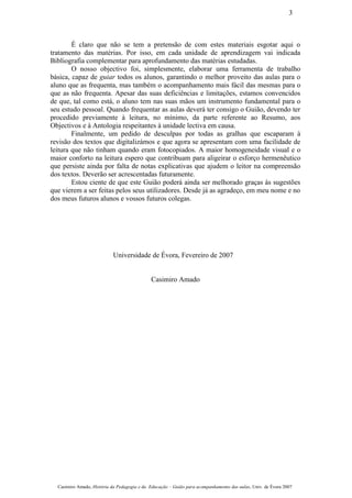 É claro que não se tem a pretensão de com estes materiais esgotar aqui o
tratamento das matérias. Por isso, em cada unidade de aprendizagem vai indicada
Bibliografia complementar para aprofundamento das matérias estudadas.
O nosso objectivo foi, simplesmente, elaborar uma ferramenta de trabalho
básica, capaz de guiar todos os alunos, garantindo o melhor proveito das aulas para o
aluno que as frequenta, mas também o acompanhamento mais fácil das mesmas para o
que as não frequenta. Apesar das suas deficiências e limitações, estamos convencidos
de que, tal como está, o aluno tem nas suas mãos um instrumento fundamental para o
seu estudo pessoal. Quando frequentar as aulas deverá ter consigo o Guião, devendo ter
procedido previamente à leitura, no mínimo, da parte referente ao Resumo, aos
Objectivos e à Antologia respeitantes à unidade lectiva em causa.
Finalmente, um pedido de desculpas por todas as gralhas que escaparam à
revisão dos textos que digitalizámos e que agora se apresentam com uma facilidade de
leitura que não tinham quando eram fotocopiados. A maior homogeneidade visual e o
maior conforto na leitura espero que contribuam para aligeirar o esforço hermenêutico
que persiste ainda por falta de notas explicativas que ajudem o leitor na compreensão
dos textos. Deverão ser acrescentadas futuramente.
Estou ciente de que este Guião poderá ainda ser melhorado graças às sugestões
que vierem a ser feitas pelos seus utilizadores. Desde já as agradeço, em meu nome e no
dos meus futuros alunos e vossos futuros colegas.
Universidade de Évora, Fevereiro de 2007
Casimiro Amado
Casimiro Amado, História da Pedagogia e da Educação – Guião para acompanhamento das aulas, Univ. de Évora 2007
3
 