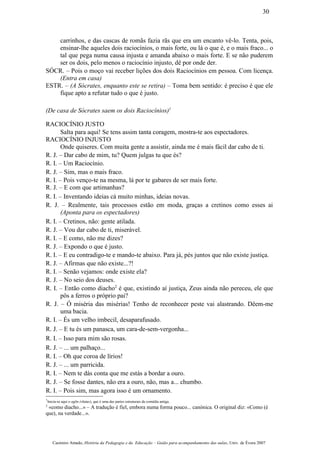 carrinhos, e das cascas de romãs fazia rãs que era um encanto vê-lo. Tenta, pois,
ensinar-lhe aqueles dois raciocínios, o mais forte, ou lá o que é, e o mais fraco... o
tal que pega numa causa injusta e amanda abaixo o mais forte. E se não puderem
ser os dois, pelo menos o raciocínio injusto, dê por onde der.
SÓCR. – Pois o moço vai receber lições dos dois Raciocínios em pessoa. Com licença.
(Entra em casa)
ESTR. – (A Sócrates, enquanto este se retira) – Toma bem sentido: é preciso é que ele
fique apto a refutar tudo o que é justo.
(De casa de Sócrates saem os dois Raciocínios)1
RACIOCÍNIO JUSTO
Salta para aqui! Se tens assim tanta coragem, mostra-te aos espectadores.
RACIOCÍNIO INJUSTO
Onde quiseres. Com muita gente a assistir, ainda me é mais fácil dar cabo de ti.
R. J. – Dar cabo de mim, tu? Quem julgas tu que és?
R. I. – Um Raciocínio.
R. J. – Sim, mas o mais fraco.
R. I. – Pois venço-te na mesma, lá por te gabares de ser mais forte.
R. J. – E com que artimanhas?
R. I. – Inventando ideias cá muito minhas, ideias novas.
R. J. – Realmente, tais processos estão em moda, graças a cretinos como esses ai
(Aponta para os espectadores)
R. I. – Cretinos, não: gente atilada.
R. J. – Vou dar cabo de ti, miserável.
R. I. – E como, não me dizes?
R. J. – Expondo o que é justo.
R. I. – E eu contradigo-te e mando-te abaixo. Para já, pés juntos que não existe justiça.
R. J. – Afirmas que não existe...?!
R. I. – Senão vejamos: onde existe ela?
R. J. – No seio dos deuses.
R. I. – Então como diacho2
é que, existindo aí justiça, Zeus ainda não pereceu, ele que
pôs a ferros o próprio pai?
R. J. – Ó miséria das misérias! Tenho de reconhecer peste vai alastrando. Dêem-me
uma bacia.
R. I. – És um velho imbecil, desaparafusado.
R. J. – E tu és um panasca, um cara-de-sem-vergonha...
R. I. – Isso para mim são rosas.
R. J. – ... um palhaço...
R. I. – Oh que coroa de lírios!
R. J. – ... um parricida.
R. I. – Nem te dás conta que me estás a bordar a ouro.
R. J. – Se fosse dantes, não era a ouro, não, mas a... chumbo.
R. I. – Pois sim, mas agora isso é um ornamento.
1
Inicia-se aqui o agõn («luta»), que é uma das partes estruturais da comédia antiga.
2
«como diacho...» – A tradução é fiel, embora numa forma pouco... canónica. O original diz: «Como (é
que), na verdade...».
Casimiro Amado, História da Pedagogia e da Educação – Guião para acompanhamento das aulas, Univ. de Évora 2007
30
 