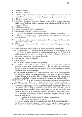 R. J. – És muito atrevido.
R. I. – E tu muito antiquado.
R. J. – Por tua culpa, nenhum moço quer ir à escola. Mas deixa estar... tempo virá em
que os Atenienses tomarão consciência das patacoadas que ensinas aos parvos.
R. I. – Não tens onde cair morto.
R. J. – E tu lá te vais safando em beleza... E pensar eu que ainda há pouco eras pobre de
pedir, como Télefo de Mísia, e mascavas umas citações de Pandéleto, que ias
tirando do alforge.
R. I. – Ah! Que sabedoria...
R. J. – (Interrompendo-o) – Ah! Que desatino! ...
R. I. – (Retomando a frase) – ...essa que recordaste.
R. J. – ...esse teu, mas também da cidade que te alimenta, corruptor da mocidade.
R. I. – (Voltando ao tema principal) – Seja lá como for, não instruirás este moço, meu
bota-de-elástico.
R. J. – Isso é que era bom... pelo menos se se trata de salvá-lo, e não de o exercitar
apenas em conversa fiada.
R. I. (A Fidípides) – Passa para cá e deixa mas é o tipo malucar. (Tenta pegar no braço
a Fidípides)
R. J. (Avançando ameaçador) – Ai de ti, se te atreves a tocar-lhe com um dedo.
CORIFEU (Intervindo) – Deixem-se de brigas e de insultos, e exponha cada um de vós
– (Ao R. J.) tu o que ensinavas às gerações passadas, e tu (Ao R. I.) a nova
pedagogia, que é para que o moço, uma vez ouvidas as alegações de ambas as
partes, tire conclusões e opte por uma das escolas.
R. J. – Isso mesmo é o que eu pretendo.
R. I. – E eu também.
CORIFEU – Então vejamos: quem vai falar primeiro?
R. I. – Dou-lhe, a prioridade. E depois, na base do que ele disser, crivo-o, com um
parlapié cá muito meu, com uns conceitos... E por fim, se o gajo ainda mexer,
dou-lhe o golpe de misericórdia, deixo-lhe a fúcia e os olhos todos picados de
sentenças, como picados de vespas.
CORO – É chegado o momento de os dois contentores, confiados na suma habilidade
da sua argumentação, dos seus pensamentos e das suas reflexões sentenciosas,
usarem da palavra, a ver qual deles se sai mais airosamente. Eis pois aberto o
certame de sabedoria, pela qual os nossos amigos travam uma batalha decisiva.
CORIFEU (Ao R. J.) – Ó tu, que coroaste os nossos antepassados com tantos e tão belos
princípios morais, solta a tua voz a teu gosto e revela-nos a tua natureza íntima.
R.. J. – Vou então expor em que consistia a pedagogia antiga, naqueles tempos em que
eu florescia pugnando pela justiça, quando a moderação era de norma. Para já, não
era habitual ouvir-se um puto murmurar sequer uma palavra. Além disso, quando
se dirigiam para a escola de música, marchavam nas ruas em boa ordem, cada
grupo de seu bairro, sem manto e em formatura, ainda que nevasse como farinha.
Aí o professor, obrigando-os a manter as pernas afastadas, fazia-os decorar
cantigas, como aquela:
«Pálade, terrível destruidora de cidades» ou aqueloutra:
«Um clangor que trespassa os ares»;
e os moços sustentavam a harmonia tradicional recebida de seus antepassados. E
se algum deles se fazia engraçado ou ensaiava uns requebros esquisitos, como
hoje em dia está em moda executar à maneira de Frínis essas difíceis modulações,
Casimiro Amado, História da Pedagogia e da Educação – Guião para acompanhamento das aulas, Univ. de Évora 2007
31
 