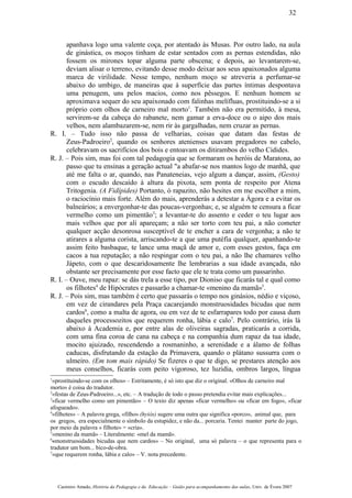 apanhava logo uma valente coça, por atentado às Musas. Por outro lado, na aula
de ginástica, os moços tinham de estar sentados com as pernas estendidas, não
fossem os mirones topar alguma parte obscena; e depois, ao levantarem-se,
deviam alisar o terreno, evitando desse modo deixar aos seus apaixonados alguma
marca de virilidade. Nesse tempo, nenhum moço se atreveria a perfumar-se
abaixo do umbigo, de maneiras que à superfície das partes íntimas despontava
uma penugem, uns pelos macios, como nos pêssegos. E nenhum homem se
aproximava sequer do seu apaixonado com falinhas melífluas, prostituindo-se a si
próprio com olhos de carneiro mal morto1
. Também não era permitido, à mesa,
servirem-se da cabeça do rabanete, nem gamar a erva-doce ou o aipo dos mais
velhos, nem alambazarem-se, nem rir às gargalhadas, nem cruzar as pernas.
R. I. – Tudo isso não passa de velharias, coisas que datam das festas de
Zeus-Padroeiro2
, quando os senhores atenienses usavam pregadores no cabelo,
celebravam os sacrifícios dos bois e entoavam os ditirambos do velho Cidides.
R. J. – Pois sim, mas foi com tal pedagogia que se formaram os heróis de Maratona, ao
passo que tu ensinas a geração actual "a abafar-se nos mantos logo de manhã, que
até me falta o ar, quando, nas Panateneias, vejo algum a dançar, assim, (Gesto)
com o escudo descaído à altura da pixota, sem ponta de respeito por Atena
Tritogenia. (A Fidípides) Portanto, ó rapazito, não hesites em me escolher a mim,
o raciocínio mais forte. Além do mais, aprenderás a detestar a Ágora e a evitar os
balneários; a envergonhar-te das poucas-vergonhas; e, se alguém te censura a ficar
vermelho como um pimentão3
; a levantar-te do assento e ceder o teu lugar aos
mais velhos que por ali apareçam; a não ser torto com teu pai, a não cometer
qualquer acção desonrosa susceptível de te encher a cara de vergonha; a não te
atirares a alguma corista, arriscando-te a que uma putéfia qualquer, apanhando-te
assim feito basbaque, te lance uma maçã de amor e, com esses gestos, faça em
cacos a tua reputação; a não respingar com o teu pai, a não lhe chamares velho
Jápeto, com o que descaridosamente lhe lembrarias a sua idade avançada, não
obstante ser precisamente por esse facto que ele te trata como um passarinho.
R. I. – Ouve, meu rapaz: se dás trela a esse tipo, por Dioniso que ficarás tal e qual como
os filhotes4
de Hipócrates e passarão a chamar-te «menino da mamã»5
.
R. J. – Pois sim, mas também é certo que passarás o tempo nos ginásios, nédio e viçoso,
em vez de cirandares pela Praça cacarejando monstruosidades bicudas que nem
cardos6
, como a malta de agora, ou em vez de te esfarrapares todo por causa dum
daqueles processozitos que requerem ronha, lábia e calo7
. Pelo contrário, irás lá
abaixo à Academia e, por entre alas de oliveiras sagradas, praticarás a corrida,
com uma fina coroa de cana na cabeça e na companhia dum rapaz da tua idade,
mocito ajuizado, rescendendo a rosmaninho, a serenidade e a álamo de folhas
caducas, disfrutando da estação da Primavera, quando o plátano sussurra com o
ulmeiro. (Em tom mais rápido) Se fizeres o que te digo, se prestares atenção aos
meus conselhos, ficarás com peito vigoroso, tez luzidia, ombros largos, língua
1
«prostituindo-se com os olhos» – Estritamente, é só isto que diz o original. «Olhos de carneiro mal
morto» é coisa do tradutor.
2
«festas de Zeus-Padroeiro...», etc. – A tradução de todo o passo pretendia evitar mais explicações...
3
«ficar vermelho como um pimentão» – O texto diz apenas «ficar vermelho» ou «ficar em fogo», «ficar
afogueado».
4
«filhotes» – A palavra grega, «filho» (hyiós) sugere uma outra que significa «porco», animal que, para
os gregos, era especialmente o símbolo da estupidez, e não da... porcaria. Tentei manter parte do jogo,
por meio da palavra « filhote» = «cria».
5
«menino da mamã» – Literalmente: «mel da mamã».
6
«monstruosidades bicudas que nem cardos» – No original, uma só palavra – o que representa para o
tradutor um bom... bico-de-obra.
7
«que requerem ronha, lábia e calo» – V. nota precedente.
Casimiro Amado, História da Pedagogia e da Educação – Guião para acompanhamento das aulas, Univ. de Évora 2007
32
 