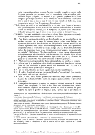 curta, cu avantajado, pixota pequena. Se, pelo contrário, procederes como a malta
de agora, ganharás, para começar, uma cor amarelenta, ombros estreitos, peito
enfezado, língua comprida, cu pequeno e pixa grande, proposta de lei mais
comprida que a légua da Póvoa1
, Mais: este fulano até te convencerá a considerar
bom o que é mau, e mau o que é bom. E para cúmulo de tudo isto, há-de
conspurcar-te com o vício desse panasca do Antímaco2
.
CORO – Ó tu, que cultivas um ideal tão sólido3
e glorioso, como é suave e sensato o
odor que se desprende de tuas palavras! Sim, deviam ser bem felizes os seres que
viviam nos tempos de antanho4
, (Ao R. I.) Quanto a ti, senhor duma arte subtil e
brilhante, tens de dizer algo de novo, pois o nosso homem já ficou aprovado.
CORIFEU – Com toda a evidência, tens de lançar mão de fortes argumentos contra ele,
se é que queres vencê-lo e não seres condenado ao ridículo.
R.I. – Para dizer a verdade, já desde há um bom bocado que até as entranhas se me
queriam rebentar, tal a gana de mandar abaixo todas essas baleias com
argumentação contrária. Efectivamente, eu fui apelidado, entre os pensadores, de
«tese ou argumento mais fraco», precisamente pelo facto de ter sido o primeiro a
imaginar a forma de contradizer as leis e a justiça. Ora, isto de um homem tomar o
partido das teses mais fracas e, não obstante, conseguir vencer, é coisa para valer
um balúrdio5
. (A Fidípides) Abre bem os olhos e vê como eu vou refutar essa tal
pedagogia em que ali o cavalheiro está tão confiado. Em primeiro lugar, afirma
ele que não permitirá que tomes banho de água quente. (Ao R. J.) Ora bem: em
que é que te fundamentas para assim censurares os banhos quentes ?
R. J. – Muito simplesmente por se tratar duma prática nefasta, que amolece os homens.
R. I. – Alto aí, que já te apanhei na gaiola, já não me podes fugir. Ora diz-me: entre os
filhos de Zeus, qual deles te parece possuir uma alma mais viril ? Vá, diz lá, e
qual afrontou maior quantidade de provações ?
R. J. – Cá por mim, não creio que exista alguém mais valoroso que Hércules.
R. I. – E então... Já viste alguma vez «termas de Hércules»6
serem frias ? E no entanto,
quem houve mais viril que Hércules ?
R. J. – Sim... é isso... é isso mesmo que faz que o balneário esteja sempre apinhado de
moços a dar ao taramelo todo o santo dia, ao passo que as palestras se encontram
às moscas7
.
R. I. – Além disso, tu censuras os moços por passarem o tempo na Ágora, à volta da
tribuna8
. Ora eu aplaudo. De facto, se isso fosse mau, certamente que Homero
nunca chamaria «agoreta» ou «tribuno» a Nestor e a todos os letrados em geral.
Reporto-me agora à questão da língua, a qual, segundo aqui o cavalheiro, os
1
«mais comprida que a légua da Póvoa» – Será necessário dizer que os gregos não tinham léguas nem
Póvoas ?
2
«com o vício desse panasca do Antímaco» – Literalmente: «com a panasquice de Antímaco».
3
«tão sólido» – Literalmente: «belo-e-alto-como-torre» (kallípyrgos). Creio que a palavra grega, aliás criada por Aristófanes, sugere uma outra também
inexistente, mas igualmente criável: kallípygos, «de-belas-nádegas». Se a observação é pertinente, o caso mereceria um estudo especial, além de
acrescentar mais um problema de tradução.
4
«nos tempos de antanho» – Literalmente: «nos tempos dos (nossos) antepassados». É claro que «tempos
de antanho» tem, no contexto, um sabor próprio.
5
«um balúrdio» – literalmente: «dez mil estateres». O estáter de prata valia 4 dracmas, e o de ouro 20, o
que dá, respectivamente, 40 000 ou 200 000 dracmas – quantia de toda a maneira muito elevada. Creio,
no entanto, que estamos perante aquilo a que se chama a «numeração indeterminada» (cf. «Já te disse mais
de mil vezes...»). Se não temesses (desta vez) o anacronismo, traduziria por «muitos contos de réis».
6
«termas de Hércules» – Era esta a designação que os gregos davam às nascentes de água quente, termas
ou caldas.
7
«... dar ao taramelo todo o santo dia» ... «às moscas» – A ideia é mesmo essa...
8
«na Ágora, à volta da tribuna» – Esta última expressão não consta do original; servia apenas para, sem
nota explicativa, ajudar a compreender o jogo de palavras que se segue: «agoreta» ou ... (como
acrescento) «tribuno».
Casimiro Amado, História da Pedagogia e da Educação – Guião para acompanhamento das aulas, Univ. de Évora 2007
33
 