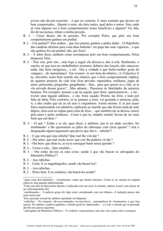 jovens não devem exercitar – o que eu contesto. E mais sustenta que devem ser
bem comportados... Quanto a mim, são dois males, qual deles o maior. Sim, onde
já viste alguma vez o bom comportamento trazer benefícios a alguém? Vá, fala,
diz de tua justiça, rebate a minha posição.
R. J. – Casos desses são às porções. Por exemplo Peleu, que pelo seu bom
comportamento ganhou um punhal.
R. I. – Um punhal?! Sim senhor... que rico prémio ganhou o pobre diabo ...O Hipérbolo
das candeias abichou para cima dum balúrdio1
em paga das suas vigarices... o que
não ganhou foi um punhal, não, por Zeus!
R. J. – E além disso, também como recompensa pelo seu bom comportamento, Peleu
desposou Tétis.
R. I. – Pois sim, pois sim ...mas logo a seguir ela deixou-o, deu à sola. Realmente, o
sujeito, no que toca ao «trabalhinho» nocturno, debaixo dos lençóis, não «atacava»
nada, não fazia meiguices... e tal... Ora a verdade é que bicho-mulher gosta do
«ataque»... do marmelanço2
. Em resumo: és um bota-de-elástico. (A Fidípides) E
tu, chavalito, toma bem sentido nas chatices que o bom comportamento implica,
de quantos prazeres da vida irias ficar privado: rapazinhos, mulheres, jogos de
amor, petiscadas, pinguinha, gargalhadas... Sim... para que queres tu a vida, se te
vês privado desses gozos? ...Mas adiante... Passemos às fatalidades da natureza
humana. Por exemplo: puseste o pé na argola, quer dizer, apaixonaste-te... e tal...
tiveste uma ligação adúltera... e zás: foste caçado. Pronto, tás feito, e tudo por
falta de lábia. Pelo contrário, se te juntares a mim, vai gozando a natureza, pula,
ri, e não cuides que tal ou tal acto é vergonhoso. Assim mesmo. E se por acaso
fores surpreendido em adultério, replicarás ao marido que não fizeste nada de mal;
depois, atira com as culpas para cima de Zeus ... que também ele se deixou vencer
pelo amor e pelas mulheres... Como é que tu, simples mortal, havias de ser mais
forte que um deus ?
R. J. – O quê ? Então e se ele, quer dizer, o adúltero, por te ter dado ouvidos, for
enrabanado3
e lhe queimarem os pêlos do rabiosque com cinza quente4
? terá o
desgraçado algum argumento que prove que não é... rabicha5
?
R. I. – E que tem que seja rabicha? Que mal lhe virá daí ?
R. J. – Diz antes: que mal ainda maior que este lhe poderia vir daí ?
R. I. – Ora bem: que dirás tu, se eu te conseguir bater nessa questão ?
R. J. – Como e calo... Que remédio...
R. I. – Ora então diz-me cá uma coisa: aonde é que vão buscar os advogados do
Ministério Público6
?
R. J. – Aos rabichas.
R. I. – Certo. E os tragediógrafos, aonde vão buscá-los?
R. J. – Aos rabichas.
R. I. – Dizes bem. E os oradores, vão buscá-los aonde?
1
«para cima dum balúrdio» – Literalmente: «mais que muitos talentos». Como se vê, mesmo no original
refere-se uma quantia indeterminada.
2
Toda esta fala do Raciocínio Injusto é traduzida com um certo à-vontade, embora (creio) sem deixar de
ser suficientemente fiel.
3
«enrabanado» – A palavra grega diz algo como «enrabanado com um rábano». A tradução parece não
estar muito mal.
4
Era a punição normal do adúltero apanhado em flagrante.
5
«rabicha» – No original, «de-cu-avantajado» (eyrýproktos)... consequência do «tratamento» a que fora
sujeito. No entanto, a palavra ganhara o sentido geral de «depravado» – e é este o sentido que se pretende
dar-lhe nos passos seguintes.
6
«advogados do Ministério Público» – É evidente o anacronismo; mas não vale a pena estar a esmiuçar.
Casimiro Amado, História da Pedagogia e da Educação – Guião para acompanhamento das aulas, Univ. de Évora 2007
34
 