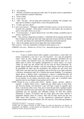 R. J. – Aos rabichas.
R. I. – Portanto, reconheces que não tens razão, não é? E já agora, entre os espectadores
quais constituem a maioria? Olha bem.
R. J. – Estou a olhar.
R. I. – E que vês tu?
R. J. – Que... Ena pai! ...são de longe mais numerosos os rabichas. Por exemplo, este
aqui, que eu conheço, e aquele além, e esse aí de grande trunfa...
R. I. – E então, que tens a dizer?
R. J. (Aos espectadores) – Perdemos a partida! (Virando-se para a escola de Sócrates)
Ó gente sem vergonha! ...Pelos deuses, tomem lá o meu manto, que me passo já
para o vosso lado. (Entra na escola)
R. I. – (A Estrepsíades) – E agora? Queres levar o teu filho contigo, ou preferes que to
ensine a exprimir-se?
ESTR. – Sim, ensina-o, chega-lhe nos lombos5
, e sobretudo não te esqueças de lhe afiar
bem a língua, de modo que dum lado, fique apto para os processozitos de chacha,
e, do outro, que fique com a queixada bem afiada para coisas mais grossas.
R. I. – Não te dê cuidado, hás-de levá-lo daqui feito num sofista refinado.
FID. (À parte) – Pois sim, amarelento e miserável, estou mesmo a ver...
CORIFEU (Aos três) – Retirai-vos. (A Estr.) E tu ...desconfio de que te vais arrepender.
(Aos espectadores e ao júri)6
O que os senhores juízes terão a ganhar, se porventura, e como aliás é de
justiça, concederem a este coro o seu voto favorável – eis o que nos propomos
expor. Antes de mais, sempre que, na estação apropriada, decidirdes dar aos
vossos campos uma primeira lavra, nós choveremos primeiro para vós, e só
depois para os outros. Em seguida, protegeremos as vossas searas e as vossas
vinhas, de modo que não sofram nem de seca nem de chuva demasiada. Se,
porém, algum mortal nos ofender, a nós que somos deusas, é bom que tome nota
da quantidade de males que lhe causaremos: não colhera das suas terras nem
vinho nem o que quer que seja, porquanto, mal as oliveiras ou as cepas comecem
a florescer, arrasaremos tudo, tal a violência das nossas fundadas. E se toparmos
algum desses a fabricar tijolo, começaremos a chover e mandar-lhe-emos tal
granizada, que lhe desfaremos as telhas do telhado. E se estiver para se casar, ele
ou um parente, ou um amigo, choveremos toda a noite, que o cavalheiro antes
quereria estar no seco Egipto, do que pensar mal de nós.
ESTR. (Saindo de casa, a contar pelos dedos) – Quinto... quarto ...terceiro ...depois o
segundo ...e depois (Muito triste)... aquele dia que, dentre todos, eu mais temo,
que mais me arrepia e me horroriza: o que vem logo a seguir ao segundo, quer
dizer, o dia da lua velha e nova. Sim, pois é nesse dia que todo e qualquer sujeito
a quem devo dinheiro jura a pés juntos que vai depositar uma caução em tribunal,
garantindo que me arruinará, que rebentará comigo. Eu bem lhes suplico
moderação e justiça: «O homem, não me exijas agora esta conta, adia-me o
pagamento daquela, deixa lá a outra.»: Não vale de nada, dizem que por esse
andar nunca mais recebem, e vai daí, injuriam-me, chamam-me vigarista e
ameaçam pregar comigo em tribunal. (Em tom superior). Pois então que preguem,
5
«chega-lhe nos lombos» – Literalmente: «castiga-o».
6
Começa aqui um pequeno intervalo na acção. Depois da saída dos Raciocínios, de Sócrates, de
Estrepsíades e de Fidípides, o corifeu dirige-se aos espectadores e especialmente ao júri. Creio que se
justificava, de facto, um pouco de repouso.
Casimiro Amado, História da Pedagogia e da Educação – Guião para acompanhamento das aulas, Univ. de Évora 2007
35
 