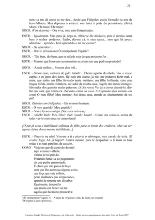 tanto se me dá como se me deu... desde que Fidípides esteja formado na arte da
bem-falância. Mas depressa o saberei: vou bater à porta do pensadouro. (Bate)
Moço! Eh moço! Eh moço!
SÓCR. (Vem à porta) – Ora viva, meu caro Estrepsíades.
ESTR. – Igualmente. Mas para já, pega aí, (Oferece-lhe dinheiro) pois é preciso untar
bem o senhor professor. Então, diz-me cá: o meu rapaz... esse que há pouco
admitiste... aprendeu bem aprendido o tal raciocínio?
SOCR. – Se aprendeu!...
ESTR. – Bravo! (Extasiado) Ó omnipotente Vigário1
!
SÓCR. – Tão bem, tão bem, que te safarás seja de que processo for .
ESTR. – Mesmo que houvesse testemunhas na altura em que pedi emprestado?
SÓCR. – Ainda melhor... Fossem elas mil...
ESTR. – Nesse caso, cantarei de galo: Ióóóh!... Chorai agiotas do óbolo, vós, o vosso
capital e os juros dos juros. De hoje em diante, já não me podereis fazer mal, a
mim, que tenho um filho formado neste instituto, um filho brilhante, com uma
língua bífida, minha fortaleza, salvador da minha casa, flagelo dos meus inimigos,
libertador dos grandes males paternos. (A Sócrates) Vai já a correr chamá-lo, diz-
lhe que saia, que venha cá. (Sócrates entra em casa. Estrepsíades fica sozinho em
cena) Ó meu filho! Meu menino! Sai dessa casa, atende ao chamamento de teu
pai!
SÓCR. (Saindo com Fidípides) – Eis o nosso homem.
ESTR. – Ó meu querido! Meu querido2
!
SÓCR. – Vai e leva-o contigo. (Sócrates retira-se)
ESTR. – Ióóóh! Ióóh! Meu filho! Ióóh! Iuuuh! Iuuuh!... Como me consola, acima de
tudo, ver-te com essa cor amarelenta!
[O pai já usou a habilidade sofística do filho para se livrar dos credores. Mas vai ser
agora vítima dessa mesma habilidade...]
ESTR. – Piras-te ou não? Vou-me a ti e pico-te o rabiosque, meu cavalo de trela. (O
credor foge) Ah já foges?! Estava mesmo para te despachar, a ti mais as tuas
rodas e as tuas parelhas de cavalos.
CORO – Vede no que dá a paixão do mal:
aqui o nosso velhote,
vítima de tal paixão,
Pretende furtar-se ao pagamento
do que pediu emprestado.
É claro que não passa de hoje
sem que lhe aconteça alguma coisa
que faça que este sofista,
pelas maldades que empreendeu,
apanhe de repente um dissabor.
Realmente, desconfio
que muito em breve vai ter
aquilo que há muito procurava:
1
«Ó omnipotente Vigário !» – A ideia de «vigarice» está, de facto, no original.
2
O original é que é pirososo...
Casimiro Amado, História da Pedagogia e da Educação – Guião para acompanhamento das aulas, Univ. de Évora 2007
36
 