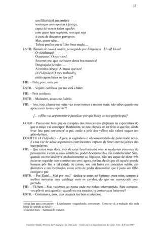 um filho hábil em proferir
sentenças contrapostas à justiça,
capaz de vencer todos aqueles
com quem tem negócios, nem que seja
à custa de discursos perversos.
Mas, quem sabe...
Talvez prefira que o filho fosse mudo ...
ESTR. (Saindo de casa a correr, perseguido por Fidípides) – Ui-ui! Ui-ui!
Ó vizinhança!
Ó parentes! Ó patrícios!
Socorrei-me, que me batem desta boa maneira!
Desgraçado de mim! ...
Ai minha cabeça! Ai meus queixos!
(A Fidípides) O meu malandro,
então agora bates no teu pai?
FID. – Bato, pois, meu pai.
ESTR. – Vejam: confessa que me está a bater.
FID. – Pois confesso.
ESTR. – Malandro, assassino, ladrão.
FID. – Isso, isso, chama-me outra vez esses nomes e muitos mais: não sabes quanto me
apraz ouvir tantas injúrias?!
[... o filho vai argumentar e justificar por que bateu ao seu próprio pai]
CORO – Parece-me bem que os corações dos mais jovens palpitam na expectativa do
que o moço vai contrapor. Realmente, se este, depois de ter feito o que fez, ainda
tiver lata para convencer1
o pai, então a pele dos velhos não valerá sequer um
grão-de-bico.
CORIFEU (A Fidípides) – Agora, ó «agitador» e «desencantador» de palavreado novo,
é a tua vez de achar argumentos convincentes, capazes de fazer crer na justiça das
tuas palavras.
FID. – Que coisa mais doce, esta de estar familiarizado com as modernas correntes do
pensamento e com as suas subtilezas, poder desdenhar das leis estabelecidas! Sim,
quando eu me dedicava exclusivamente ao hipismo, não era capaz de dizer três
palavras seguidas sem cometer um erro; agora, porém, desde que ali aquele grande
homem pôs fim a tal estado de coisas, sou um barra em conceitos subtis, em
dialéctica e em meditação, estou certo de poder demonstrar que é justo um filho
castigar o pai.
ESTR. – Por Zeus!... Mal por mal,2
dedica-te antes ao hipismo: para mim, sempre é
melhor sustentar uma quadriga mais os cavalos, do que ser massacrado com
porrada.
FID. – Tá bem... Mas voltemos ao ponto onde me tinhas interrompido. Para começar,
vou pôr-te uma questão: quando eu era menino, tu costumavas bater-me?
ESTR. – Costumava, pois, mas era para teu bem e interesse.
1
«tiver lata para convencer» – Literalmente: «tagarelando, convencer». Como se vê, a tradução não anda
longe do sentido do texto.
2
«Mal por mal» – Fantasia do tradutor.
Casimiro Amado, História da Pedagogia e da Educação – Guião para acompanhamento das aulas, Univ. de Évora 2007
37
 
