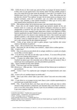 FID. – Então diz-me cá: não é justo que, para teu bem, eu te pague da mesma moeda e
te bata, uma vez que querer bem é isso mesmo, bater? Em boa verdade, porque é
que o teu corpo havia de estar isento de porrada e o meu não? E no entanto, eu cá
também nasci livre, n'é? «As crianças é que choram» – dirás. Mas achas que um
pai não deve chorar? Vais replicar- me que é da lei tratar assim as crianças; a isso
poderei contrapor, como diz o provérbio1
, que «os velhos são crianças duas
vezes», e que, portanto, é mais natural chorarem os velhos que os novos, tanto
mais quanto menos justificáveis são os seus erros.
ESTR. – Mas nenhum artigo2
da lei determina que o pai seja tratado desse modo.
FID. – Acaso não era um simples homem aquele que primeiro propôs tal lei, um
homem como tu e como eu, que pela palavra conseguiu convencer os nossos
antepassados a aceitá-la? Por que raio me seria a mim menos permitido propor
também uma lei nova, segundo a qual, daqui para o futuro, seria legítimo os filhos
baterem igualmente nos pais? Quanto às sovas que levámos, de parte a parte, até à
aprovação da nova lei, passa-se uma esponja por cima e fica assente que quem
apanhou apanhou, e não adianta reclamar. Ora repara nos galos e noutros animais
do género, como se vingam dos pais; e no entanto, em que é que eles diferem de
nós, a não ser pelo facto de não redigirem decretos?
ESTR. – Então, já que imitas em tudo os galos, porque é que também não comes
esterco e não dormes no poleiro?
FID. – Ó pá3
... não é a mesma coisa. Nem Sócrates aprovaria.. .
ESTR. – Seja como for, não me batas; caso contrário... depois não te venhas queixar.
FID. – Como é isso?
ESTR. – Sim, se eu estou no meu direito de te castigar, também tu o estarás em relação
ao teu filho, se tiveres algum.
FID. – E se não tiver, terá sido em vão tudo o que eu chorei... E tu nessa altura já terás
morrido com a barriga cheia de gozo.4
ESTR. – Ó gente da minha idade, estou em crer que ele tem razão no que diz...
Também me parece que é de concordar com os filhos no que for razoável. Sim, é
natural que nós as amarguemos, caso não procedamos justamente.
FID. – Agora considera lá mais outra opinião.
ESTR. – Com essa é que vou ficar arrumado.
FID. (Misterioso) – Olha que não... Talvez até deixes de ficar furioso por te acontecer o
que aconteceu.
ESTR. – Como é isso? Vá, explica-me que vantagens me proporcionarás com mais
essa.
FID. – Como te fiz a ti, também baterei na minha mãe.5
ESTR. – Que é que estás a dizer? Que é que estás a dizer? Isso seria um crime ainda
maior.
FID. – E que dirás tu, se eu pegar na tese mais fraca e com a minha argumentação te
convencer que se pode bater na mãe?
ESTR. – Ora... O que hei-de dizer, caso faças uma tal coisa, senão que mais te valera
atirares-te dum precipício, juntamente com Sócrates mais a tese fraca?! (Volta-se
para o coro) Por vossa causa, Nuvens, e por vos ter confiado os meus problemas,
é que estou a padecer tudo isto.
1
«como diz o provérbio» – Também não consta do original.
2
«nenhum artigo» – Literalmente: «em nenhuma parte».
3
«Ó pá»... Em grego, é mais ou menos isso...
4
«com a barriga cheia de gozo» – Tradução algo livre.
5
Fidípides contava com os sentimentos vingativos do pai em relação àquela que, segundo ele, havia sido a
causa de tudo. Pelos vistos, engana-se.
Casimiro Amado, História da Pedagogia e da Educação – Guião para acompanhamento das aulas, Univ. de Évora 2007
38
 