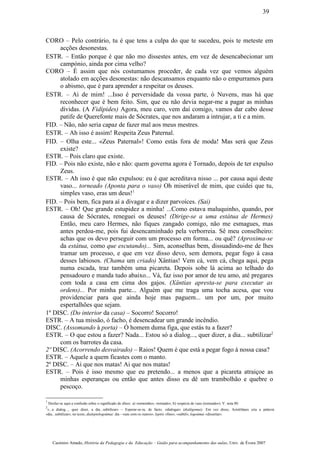 CORO – Pelo contrário, tu é que tens a culpa do que te sucedeu, pois te meteste em
acções desonestas.
ESTR. – Então porque é que não mo dissestes antes, em vez de desencabecionar um
campónio, ainda por cima velho?
CORO – É assim que nós costumamos proceder, de cada vez que vemos alguém
atolado em acções desonestas: não descansamos enquanto não o empurramos para
o abismo, que é para aprender a respeitar os deuses.
ESTR. – Ai de mim! ...Isso é perversidade da vossa parte, ó Nuvens, mas há que
reconhecer que é bem feito. Sim, que eu não devia negar-me a pagar as minhas
dívidas. (A Fidípides) Agora, meu caro, vem daí comigo, vamos dar cabo desse
patife de Querefonte mais de Sócrates, que nos andaram a intrujar, a ti e a mim.
FID. – Não, não seria capaz de fazer mal aos meus mestres.
ESTR. – Ah isso é assim! Respeita Zeus Paternal.
FID. – Olha este... «Zeus Paternal»! Como estás fora de moda! Mas será que Zeus
existe?
ESTR. – Pois claro que existe.
FID. – Pois não existe, não e não: quem governa agora é Tornado, depois de ter expulso
Zeus.
ESTR. – Ah isso é que não expulsou: eu é que acreditava nisso ... por causa aqui deste
vaso... torneado (Aponta para o vaso) Oh miserável de mim, que cuidei que tu,
simples vaso, eras um deus!1
FID. – Pois bem, fica para aí a divagar e a dizer parvoíces. (Sai)
ESTR. – Oh! Que grande estupidez a minha! ...Como estava maluquinho, quando, por
causa de Sócrates, reneguei os deuses! (Dirige-se a uma estátua de Hermes)
Então, meu caro Hermes, não fiques zangado comigo, não me esmagues, mas
antes perdoa-me, pois fui desencaminhado pela verborreia. Sê meu conselheiro:
achas que os devo perseguir com um processo em forma... ou quê? (Aproxima-se
da estátua, como que escutando)... Sim, aconselhas bem, dissuadindo-me de lhes
tramar um processo, e que em vez disso devo, sem demora, pegar fogo à casa
desses labiosos. (Chama um criado) Xântias! Vem cá, vem cá, chega aqui, pega
numa escada, traz também uma picareta. Depois sobe lá acima ao telhado do
pensadouro e manda tudo abaixo... Vá, faz isso por amor de teu amo, até pregares
com toda a casa em cima dos gajos. (Xântias apresta-se para executar as
ordens)... Por minha parte... Alguém que me traga uma tocha acesa, que vou
providenciar para que ainda hoje mas paguem... um por um, por muito
espertalhões que sejam.
1º DISC. (Do interior da casa) – Socorro! Socorro!
ESTR. – A tua missão, ó facho, é desencadear um grande incêndio.
DISC. (Assomando à porta) – Ó homem duma figa, que estás tu a fazer?
ESTR. – O que estou a fazer? Nada... Estou só a dialog..., quer dizer, a dia... subtilizar2
com os barrotes da casa.
2º DISC. (Acorrendo desvairado) – Raios! Quem é que está a pegar fogo à nossa casa?
ESTR. – Aquele a quem ficastes com o manto.
2º DISC. – Ai que nos matas! Ai que nos matas!
ESTR. – Pois é isso mesmo que eu pretendo... a menos que a picareta atraiçoe as
minhas esperanças ou então que antes disso eu dê um trambolhão e quebre o
pescoço.
1
Desfaz-se aqui a confusão sobre o significado de dînos: a) «remoinho», «tornado»; b) «espécie de vaso (torneado»). V. nota 80.
2
«...a dialog..., quer dizer, a dia...subtilizar» – Esperar-se-ia, de facto, «dialogar» (dialégomai). Em vez disso, Aristófanes cria a palavra
«dia...subtilizar»; no texto, dialeptologoûmai: dia - «uns com os outros»; leptós «fino», «subtil»; logoûmai «dissertar».
Casimiro Amado, História da Pedagogia e da Educação – Guião para acompanhamento das aulas, Univ. de Évora 2007
39
 