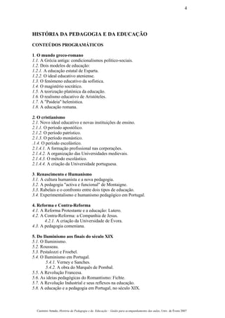 HISTÓRIA DA PEDAGOGIA E DA EDUCAÇÃO
CONTEÚDOS PROGRAMÁTICOS
1. O mundo greco-romano
1.1. A Grécia antiga: condicionalismos político-sociais.
1.2. Dois modelos de educação:
1.2.1. A educação estatal de Esparta.
1.2.2. O ideal educativo ateniense.
1.3. O fenómeno educativo da sofística.
1.4. O magistério socrático.
1.5. A teorização platónica da educação.
1.6. O realismo educativo de Aristóteles.
1.7. A "Paideia" helenística.
1.8. A educação romana.
2. O cristianismo
2.1. Novo ideal educativo e novas instituições de ensino.
2.1.1. O período apostólico.
2.1.2. O período patrístico.
2.1.3. O período monástico.
.1.4. O período escolástico.
2.1.4.1. A formação profissional nas corporações.
2.1.4.2. A organização das Universidades medievais.
2.1.4.3. O método escolástico.
2.1.4.4. A criação da Universidade portuguesa.
3. Renascimento e Humanismo
3.1. A cultura humanista e a nova pedagogia.
3.2. A pedagogia "activa e funcional" de Montaigne.
3.3. Rabelais e o confronto entre dois tipos de educação.
3.4. Experimentalismo e humanismo pedagógico em Portugal.
4. Reforma e Contra-Reforma
4.1. A Reforma Protestante e a educação: Lutero.
4.2. A Contra-Reforma: a Companhia de Jesus.
4.2.1. A criação da Universidade de Évora.
4.3. A pedagogia comeniana.
5. Do Iluminismo aos finais do século XIX
5.1. O Iluminismo.
5.2. Rousseau.
5.3. Pestalozzi e Froebel.
5.4. O Iluminismo em Portugal.
5.4.1. Verney e Sanches.
5.4.2. A obra do Marquês de Pombal.
5.5. A Revolução Francesa.
5.6. As ideias pedagógicas do Romantismo: Fichte.
5.7. A Revolução Industrial e seus reflexos na educação.
5.8. A educação e a pedagogia em Portugal, no século XIX.
Casimiro Amado, História da Pedagogia e da Educação – Guião para acompanhamento das aulas, Univ. de Évora 2007
4
 