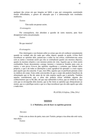 qualquer das coisas em que imagina ser hábil, e que, por conseguinte, acarretando
muitas dificuldades, o género de educação que é a admoestação tem resultados
medíocres.
Teeteto
Têm razão em pensar assim.
O estrangeiro
Por consequência, eles abordam a questão de outra maneira, para fazer
desaparecer neles esta presunção.
Teeteto
De que maneira?
O estrangeiro
Eles interrogam o seu homem sobre as coisas que ele crê conhecer sensatamente
quando na verdade não diz nada que valha; depois, quando se perde, é-Lhes fácil
reconhecer as opiniões dele; juntam-nas a todas na sua crítica, confrontam-nas umas
com as outras e mostram assim que elas se contradizem quanto aos mesmos objectos,
quanto às mesmas relações e aos mesmos pontos de vista. Aqueles que se vêem assim
confundidos ficam descontentes consigo mesmos e tornam-se brandos para com os
outros, e esta prova livra-os das opiniões orgulhosas e cortantes que tinham deles
próprios, o que é de todas as libertações a mais agradável de aprender e a mais segura
para aquele que ela concerne. É que, meu filho, aqueles que os purificam pensam como
os médicos do corpo. Estes estão convencidos de que o corpo não poderia beneficiar da
alimentação que se lhe dá, antes de ter sido expulso aquilo que o perturba. Também
aqueles consideraram que a alma não poderia retirar utilidade alguma dos
conhecimentos que se lhe dão, até que seja submetida à crítica, que ao refutá-la se faça
com que se envergonhe dela mesmo, que se lhe tirem as opiniões que obstaculizam ao
ensino, que se a purifique assim e que se a faça reconhecer que ela sabe aquilo que sabe
e nada mais.
PLATÃO, O Sofista, 230a-230 d.
TEXTO 9
2. A Maiêutica, arte de fazer os espíritos gerarem
Sócrates
Estás com as dores do parto, meu caro Teeteto, porque a tua alma não está vazia,
mas cheia.
Teeteto
Casimiro Amado, História da Pedagogia e da Educação – Guião para acompanhamento das aulas, Univ. de Évora 2007
41
 