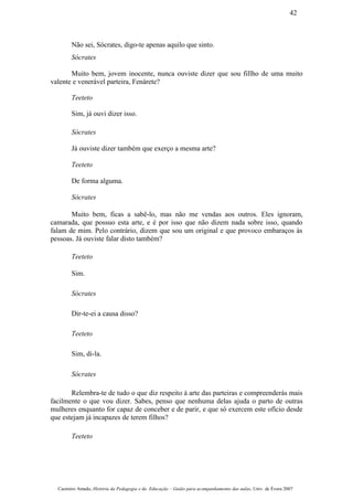 Não sei, Sócrates, digo-te apenas aquilo que sinto.
Sócrates
Muito bem, jovem inocente, nunca ouviste dizer que sou fillho de uma muito
valente e venerável parteira, Fenárete?
Teeteto
Sim, já ouvi dizer isso.
Sócrates
Já ouviste dizer também que exerço a mesma arte?
Teeteto
De forma alguma.
Sócrates
Muito bem, ficas a sabê-lo, mas não me vendas aos outros. Eles ignoram,
camarada, que possuo esta arte, e é por isso que não dizem nada sobre isso, quando
falam de mim. Pelo contrário, dizem que sou um original e que provoco embaraços às
pessoas. Já ouviste falar disto também?
Teeteto
Sim.
Sócrates
Dir-te-ei a causa disso?
Teeteto
Sim, di-la.
Sócrates
Relembra-te de tudo o que diz respeito à arte das parteiras e compreenderás mais
facilmente o que vou dizer. Sabes, penso que nenhuma delas ajuda o parto de outras
mulheres enquanto for capaz de conceber e de parir, e que só exercem este ofício desde
que estejam já incapazes de terem filhos?
Teeteto
Casimiro Amado, História da Pedagogia e da Educação – Guião para acompanhamento das aulas, Univ. de Évora 2007
42
 