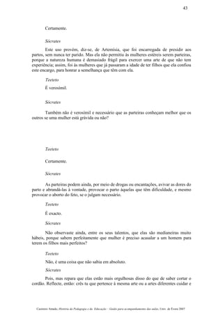 Certamente.
Sócrates
Este uso provém, diz-se, de Artemísia, que foi encarregada de presidir aos
partos, sem nunca ter parido. Mas ela não permitiu às mulheres estéreis serem parteiras,
porque a natureza humana é demasiado frágil para exercer uma arte de que não tem
experiência; assim, foi às mulheres que já passaram a idade de ter filhos que ela confiou
este encargo, para honrar a semelhança que têm com ela.
Teeteto
É verosímil.
Sócrates
Também não é verosímil e necessário que as parteiras conheçam melhor que os
outros se uma mulher está grávida ou não?
Teeteto
Certamente.
Sócrates
As parteiras podem ainda, por meio de drogas ou encantações, avivar as dores do
parto e abrandá-las à vontade, provocar o parto àquelas que têm dificuldade, e mesmo
provocar o aborto do feto, se o julgam necessário.
Teeteto
É exacto.
Sócrates
Não observaste ainda, entre os seus talentos, que elas são medianeiras muito
hábeis, porque sabem perfeitamente que mulher é preciso acasalar a um homem para
terem os filhos mais perfeitos?
Teeteto
Não, é uma coisa que não sabia em absoluto.
Sócrates
Pois, mas repara que elas estão mais orgulhosas disso do que de saber cortar o
cordão. Reflecte, então: crês tu que pertence à mesma arte ou a artes diferentes cuidar e
Casimiro Amado, História da Pedagogia e da Educação – Guião para acompanhamento das aulas, Univ. de Évora 2007
43
 