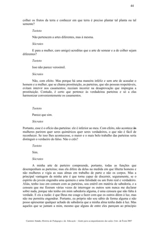 colher os frutos da terra e conhecer em que terra é preciso plantar tal planta ou tal
semente?
Teeteto
Não pertencem a artes diferentes, mas à mesma.
Sócrates
E para a mulher, caro amigo) acreditas que a arte de semear e a de colher sejam
diferentes?
Teeteto
Isso não parece verosímil.
Sócrates
Não, com efeito. Mas porque há uma maneira infeliz e sem arte de acasalar o
homem e a mulher, que se chama prostituição, as parteiras, que são pessoas respeitáveis,
evitam intervir nos casamentos; receiam incorrer na desaprovação que impregna a
prostituição. Contudo, é certo que pertence às verdadeiras parteiras e só a elas
harmonizar convenientemente os casamentos.
Teeteto
Parece que sim.
Sócrates
Portanto, esse é o ofício das parteiras: ele é inferior ao meu. Com efeito, não acontece às
mulheres parirem quer seres quiméricos quer seres verdadeiros, o que não é fácil de
reconhecer. Se isso lhes acontecesse, o maior e o mais belo trabalho das parteiras seria
distinguir o verdaeiro do falso. Não o crês?
Teeteto
Sim.
Sócrates
A minha arte de parteiro compreende, portanto, todas as funções que
desempenham as parteiras; mas ela difere da delas na medida em que liberta homens e
não mulheres e vigia as suas almas em trabalho de parto e não os corpos. Mas a
principal vantagem da minha arte é que torna capaz de discernir, seguramente, se o
espírito do jovem engendra uma quimera e uma falsidade ou um fruto real e verdadeiro.
Aliás, tenho isso em comum com as parteiras, sou estéril em matéria de sabedoria, e a
censura que me fizeram várias vezes de interrogar os outros sem nunca me declarar
sobre nada, porque não tenho em mim sabedoria alguma, é uma censura que não falta à
verdade. E eis a razão: é que Deus me coage a fazer com que os outros dêem à luz, mas
não me permitiu engendrar. Portanto, eu próprio não sou sábio de forma alguma e não
posso apresentar qualquer achado de sabedoria que a minha alma tenha dado à luz. Mas
aqueles que se juntam a mim, mesmo que alguns de entre eles pareçam ao princípio
Casimiro Amado, História da Pedagogia e da Educação – Guião para acompanhamento das aulas, Univ. de Évora 2007
44
 