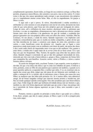 completamente ignorantes, fazem todos, ao longo do seu comércio comigo, se Deus lhes
permite, progressos maravilhosos, não somente a seu juízo, mas ao dos outros. E é claro
como o dia que eles nunca aprenderam nada comigo, e que encontraram eles próprios
em si e engendraram muitas coisas belas. Mas, se eles as engendraram, foi graças a
Deus e a mim.
E aqui está o que o prova. Já vários, desconhecendo a minha assistência e
atribuindo-se a eles mesmos os seus progressos sem me ter em conta, deixaram-me mais
cedo do que seria preciso, quer fosse por eles próprios quer por instigação de outros.
Longe de mim, sob a influência de maus mestres, abortaram todos os gérmenes que
levavam, e os que eu engendrara, alimentaram-nos mal e deixaram-nos morrer, porque
faziam mais caso de mentiras e de aparências vãs que da verdade, e acabaram por
parecer ignorantes aos seus próprios olhos como aos olhos dos outros. Aristides, filho de
Lisímaco, foi um desses, e ainda há outros. Quando regressam e me imploram com
instâncias extraordinárias para que os receba na minha companhia, o génio divino que
me fala interdita-me de reatar o comércio com alguns de entre eles, permite-o com
outros, e estes beneficiam como da primeira vez. Aqueles que se ligam a mim
parecem-se ainda neste ponto com as mulheres com dores de parto: são presa das dores
e dia e noite estão cheios de inquietudes mais vivas que as das mulheres. Ora, quanto a
estas dores, a minha arte é capaz tanto de as avivar como de as fazer cessar. Eis o que
faço aos que me frequentam. Mas, Teeteto, há aqueles cuja alma não me parece estar
cheia. Quando cheguei à conclusão de que já não têm qualquer necessidade de mim,
intercedo por eles com toda a benevolência e, graças a Deus, conjecturo de forma feliz
que companhia lhe será benéfica. Associei, assim, vários a Pródico, e vários a outros
homens sábios e divinos.
Se assim me alonguei atrás, excelente Teeteto, é que suspeito, como tu próprio o
duvidas, de que a tua alma está cheia e que tu estás nos trabalhos de parto. Confia-te a
mim, portanto, como ao filho de uma parteira que é parteiro ele também, e quando eu te
puser questões aplica-te a responder-lhes o melhor que sabes. E se, ao examinar esta ou
aquela das coisas que dirás, julgar que não passa de um fantasma sem realidade e se,
então, a arrancar de ti e a rejeitar, não te entristeças como o fazem, por causa dos seus
filhos, as mulheres que são mães pela primeira vez. Já vi muitos deles, meu admirável
amigo, de tal forma zangados comigo que estavam mesmo prontos a morder-me, por
lhes ter tirado qualquer opinião extravagante. Eles não acreditam que é por benevolência
que o faço. Estão longe de saber que nenhuma divindade deseja mal aos homens e que,
também eu, não é de forma alguma por malvadez que ajo como o faço, mas porque não
me é permitido de forma alguma aquiescer ao que é falso, nem esconder o que é
verdadeiro.
Portanto, retoma a questão no princípio e tenta dizer o que pode ser a ciência.
Evita dizer, sempre, que não és capaz; porque, se Deus o quer e te dá a coragem para
isso, serás capaz.
PLATÃO, Teeteto, 148 e-151 d.
Casimiro Amado, História da Pedagogia e da Educação – Guião para acompanhamento das aulas, Univ. de Évora 2007
45
 