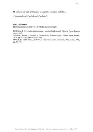 II. Elabore um texto articulando os seguintes conceitos. Intitule-o.
. “intelectualismo”, “verbalismo”, “sofística”.
BIBLIOGRAFIA
(Leituras complementares/ Actividades de remediação)
DOBSON, J. F., La educación antigua y su significado actual, Editorial Nova, Buenos
Aires, 1947.
JAEGER, Werner, - Paideia, a Formação do Homem Grego, Editora Aster, Lisboa,
1979, pp. 311-357; 384-407; 457-550.
MARROU, Henri-Irénée, Histoire de l'Éducation dans l'Antiquité, Paris, Seuil, 1965,
pp. 87-106.
Casimiro Amado, História da Pedagogia e da Educação – Guião para acompanhamento das aulas, Univ. de Évora 2007
47
 