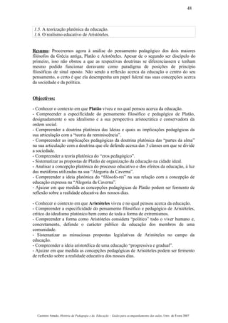 1.5. A teorização platónica da educação.
1.6. O realismo educativo de Aristóteles.
Resumo: Proceremos agora à análise do pensamento pedagógico dos dois maiores
filósofos da Grécia antiga, Platão e Aristóteles. Apesar de o segundo ser discípulo do
primeiro, isso não obstou a que as respectivas doutrinas se diferenciassem e tenham
mesmo podido funcionar doravante como paradigma de posições de princípio
filosóficas de sinal oposto. Não sendo a reflexão acerca da educação o centro do seu
pensamento, o certo é que ela desempenha um papel fulcral nas suas concepções acerca
da sociedade e da política.
Objectivos:
- Conhecer o contexto em que Platão viveu e no qual pensou acerca da educação.
- Compreender a especificidade do pensamento filosófico e pedagógico de Platão,
designadamente o seu idealismo e a sua perspectiva aristocrática e conservadora da
ordem social.
- Compreender a doutrina platónica das Ideias e quais as implicações pedagógicas da
sua articulação com a “teoria da reminiscência”.
- Compreender as implicações pedagógicas da doutrina platónica das “partes da alma”
na sua articulação com a doutrina que ele defende acerca das 3 classes em que se divide
a sociedade.
- Compreender a teoria platónica do “eros pedagógico”.
- Sistematizar as propostas de Platão de organização da educação na cidade ideal.
- Analisar a concepção platónica do processo educativo e dos efeitos da educação, à luz
das metáforas utilizadas na sua “Alegoria da Caverna”.
- Compreender a ideia platónica do “filósofo-rei” na sua relação com a concepção de
educação expressa na “Alegoria da Caverna”.
- Ajuizar em que medida as concepções pedagógicas de Platão podem ser fermento de
reflexão sobre a realidade educativa dos nossos dias.
- Conhecer o contexto em que Aristóteles viveu e no qual pensou acerca da educação.
- Compreender a especificidade do pensamento filosófico e pedagógico de Aristóteles,
crítico do idealismo platónico bem como de toda a forma de extremismos.
- Compreender a forma como Aristóteles considera “político” todo o viver humano e,
concretamente, defende o carácter público da educação dos membros de uma
comunidade.
- Sistematizar as minuciosas propostas legislativas de Aristóteles no campo da
educação.
- Compreender a ideia aristotélica de uma educação “progressiva e gradual”.
- Ajuizar em que medida as concepções pedagógicas de Aristóteles podem ser fermento
de reflexão sobre a realidade educativa dos nossos dias.
Casimiro Amado, História da Pedagogia e da Educação – Guião para acompanhamento das aulas, Univ. de Évora 2007
48
 