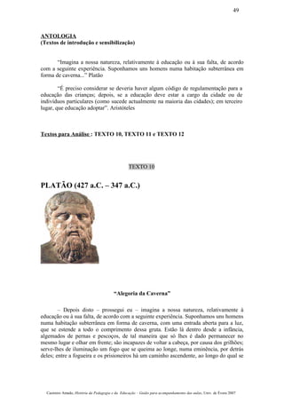 ANTOLOGIA
(Textos de introdução e sensibilização)
“Imagina a nossa natureza, relativamente à educação ou à sua falta, de acordo
com a seguinte experiência. Suponhamos uns homens numa habitação subterrânea em
forma de caverna...” Platão
“É preciso considerar se deveria haver algum código de regulamentação para a
educação das crianças; depois, se a educação deve estar a cargo da cidade ou de
indivíduos particulares (como sucede actualmente na maioria das cidades); em terceiro
lugar, que educação adoptar”. Aristóteles
Textos para Análise : TEXTO 10, TEXTO 11 e TEXTO 12
TEXTO 10
PLATÃO (427 a.C. – 347 a.C.)
“Alegoria da Caverna”
– Depois disto – prossegui eu – imagina a nossa natureza, relativamente à
educação ou à sua falta, de acordo com a seguinte experiência. Suponhamos uns homens
numa habitação subterrânea em forma de caverna, com uma entrada aberta para a luz,
que se estende a todo o comprimento dessa gruta. Estão lá dentro desde a infância,
algemados de pernas e pescoços, de tal maneira que só lhes é dado permanecer no
mesmo lugar e olhar em frente; são incapazes de voltar a cabeça, por causa dos grilhões;
serve-lhes de iluminação um fogo que se queima ao longe, numa eminência, por detrás
deles; entre a fogueira e os prisioneiros há um caminho ascendente, ao longo do qual se
Casimiro Amado, História da Pedagogia e da Educação – Guião para acompanhamento das aulas, Univ. de Évora 2007
49
 