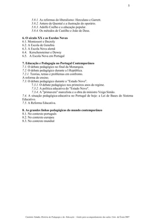 5.8.1. As reformas do liberalismo: Herculano e Garrett.
5.8.2. Antero de Quental e a ilustração do operário.
5.8.3. Adolfo Coelho e a educação popular.
5.8.4. Os métodos de Castilho e João de Deus.
6. O século XX e as Escolas Novas
6.1. Montessori e Decroly
6.2. A Escola de Genebra
6.3. A Escola Nova alemã
6.4. Kerschensteiner e Dewey
6.5. A Escola Nova em Portugal
7. Educação e Pedagogia no Portugal Contemporâneo
7.1. O debate pedagógico no final da Monarquia.
7.2. O debate pedagógico durante a I República.
7.2.1. Teorias, temas e problemas em confronto.
A reforma do ensino.
7.3. O debate pedagógico durante o "Estado Novo".
7.3.1. O debate pedagógico nos primeiros anos do regime.
7.3.2. A política educativa do "Estado Novo".
7.3.4. A "primavera" marcelista e a obra do ministro Veiga Simão.
7.4. A situação pedagógica-educativa no Portugal de hoje: a Lei de Bases do Sistema
Educativo.
7.5. A Reforma Educativa.
8. As grandes linhas pedagógicas do mundo contemporâneo
8.1. No contexto português
8.2. No contexto europeu
8.3. No contexto mundial
Casimiro Amado, História da Pedagogia e da Educação – Guião para acompanhamento das aulas, Univ. de Évora 2007
5
 